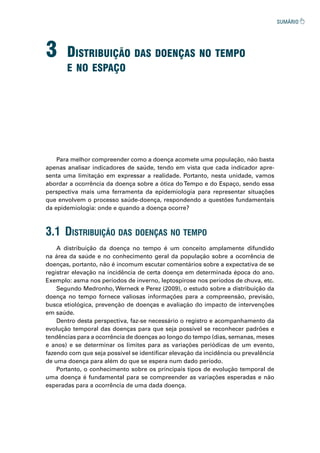3 distribuição das doenças no tempo
e no espaço
A distribuição da doença no tempo é um conceito amplamente difundido
na área da saúde e no conhecimento geral da população sobre a ocorrência de
doenças, portanto, não é incomum escutar comentários sobre a expectativa de se
registrar elevação na incidência de certa doença em determinada época do ano.
Exemplo: asma nos períodos de inverno, leptospirose nos períodos de chuva, etc.
Segundo Medronho, Werneck e Perez (2009), o estudo sobre a distribuição da
doença no tempo fornece valiosas informações para a compreensão, previsão,
busca etiológica, prevenção de doenças e avaliação do impacto de intervenções
em saúde.
Dentro desta perspectiva, faz-se necessário o registro e acompanhamento da
evolução temporal das doenças para que seja possível se reconhecer padrões e
tendências para a ocorrência de doenças ao longo do tempo (dias, semanas, meses
e anos) e se determinar os limites para as variações periódicas de um evento,
fazendo com que seja possível se identificar elevação da incidência ou prevalência
de uma doença para além do que se espera num dado período.
Portanto, o conhecimento sobre os principais tipos de evolução temporal de
uma doença é fundamental para se compreender as variações esperadas e não
esperadas para a ocorrência de uma dada doença.
Para melhor compreender como a doença acomete uma população, não basta
apenas analisar indicadores de saúde, tendo em vista que cada indicador apre-
senta uma limitação em expressar a realidade. Portanto, nesta unidade, vamos
abordar a ocorrência da doença sobre a ótica doTempo e do Espaço, sendo essa
perspectiva mais uma ferramenta da epidemiologia para representar situações
que envolvem o processo saúde-doença, respondendo a questões fundamentais
da epidemiologia: onde e quando a doença ocorre?
3.1 distribuição das doenças no tempo
 