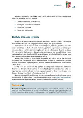 47
» Tendência secular ou histórica;
» Variações cíclicas não sazonais;
» Variações sazonais;
» Variações irregulares.
tendênCia seCular ou históriCa
Refere-se à análise das mudanças na frequência de uma doença (incidência,
mortalidade, etc.) por um longo período de tempo, em geral, décadas.
A determinação de período a ser analisado (anos, décadas, séculos) está limi-
tada à existência de dados de série histórica, portanto espera-se que com o aper-
feiçoamento do registro de informações em saúde introduzido durante o século
XX e o advento da internet e do aumento contínuo da sua acessibilidade viven-
ciado desde o início do século XXI, as análises de tendência histórica sejam cada
dia mais representativas das situações de saúde.
A evolução histórica da tuberculose (Figura 15) representa bem o tipo de distri-
buição secular da doença, tendo como enfoque o impacto de medidas de diag-
nóstico, tratamento e prevenção da doença sobre sua mortalidade na Inglaterra
(1830–1970).
Como pode ser observado no gráfico, o avanço nas descobertas científicas
determinou diretamente o declínio da mortalidade por tuberculose, fato este, por
alguns anos, considerado por muitos especialistas como determinante para erra-
dicação desta enfermidade infecto-transmissível.
No entanto, nas últimas décadas, tem-se observado uma tendência ascendente
na incidência da tuberculose – considerada atualmente uma doença reemergente –
e na mortalidade ocasionada pela forma multirresistente dessa doença.
Doença reemergente: doença causada por microrganismo bem conhecido que estava sob con-
trole, mas tornou-se resistente às drogas antimicrobianas utilizadas para o seu tratamento ou
está se expandindo rapidamente em incidência ou em área geográfica (FAÇANHA, 1999).
Segundo Medronho, Werneck e Perez (2009), são quadro os principais tipos de
evolução temporal de uma doença:
 