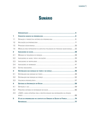 sumário
APRESENTAÇÃO ....................................................................................................5
1 CONCEITOS BÁSICOS DA EPIDEMIOLOGIA ....................................................................6
1.1 DEFINIÇÃO E PERSPECTIVA HISTÓRICA DA EPIDEMIOLOGIA ................................................6
1.2 APLICAÇÕES DA EPIDEMIOLOGIA ............................................................................... 11
1.3 PROCESSO SAÚDE-DOENÇA......................................................................................20
1.4 MODELOS PARA REPRESENTAR OS ASPECTOS ETIOLÓGICOS DO PROCESSO SAÚDE-DOENÇA .....22
2 INDICADORES DE SAÚDE.........................................................................................28
2.1 MEDIDAS DE FREQUÊNCIA DE DOENÇAS......................................................................28
2.2 INDICADORES DE SAÚDE: TIPOS E APLICAÇÕES .............................................................33
2.3 INDICADORES DE MORTALIDADE ................................................................................35
2.4 INDICADORES DE MORBIDADE...................................................................................41
2.5 OUTROS INDICADORES............................................................................................44
3 DISTRIBUIÇÃO DAS DOENÇAS NO TEMPO E NO ESPAÇO .................................................46
3.1 DISTRIBUIÇÃO DAS DOENÇAS NO TEMPO .....................................................................46
3.2 DISTRIBUIÇÃO DAS DOENÇAS NO ESPAÇO ....................................................................52
3.3 VIGILÂNCIA EPIDEMIOLÓGICA....................................................................................57
4 SISTEMAS DE INFORMAÇÃO EM SAÚDE ....................................................................59
4.1 DEFINIÇÃO E USO .................................................................................................59
4.2 PRINCIPAIS SISTEMAS DE INFORMAÇÃO EM SAÚDE.........................................................60
4.3 E-SUS: A NOVA ESTRATÉGIA PARA A REESTRUTURAÇÃO DAS INFORMAÇÕES DA ATENÇÃO
BÁSICA ...............................................................................................................68
5 O USO DA EPIDEMIOLOGIA NO CONTEXTO DA UNIDADE DE SAÚDE DA FAMÍLIA.................74
REFERÊNCIAS.......................................................................................................77
 