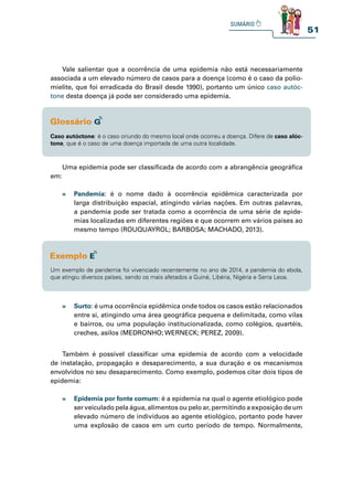 51
Vale salientar que a ocorrência de uma epidemia não está necessariamente
associada a um elevado número de casos para a doença (como é o caso da polio-
mielite, que foi erradicada do Brasil desde 1990), portanto um único caso autóc-
tone desta doença já pode ser considerado uma epidemia.
» Surto: é uma ocorrência epidêmica onde todos os casos estão relacionados
entre si, atingindo uma área geográfica pequena e delimitada, como vilas
e bairros, ou uma população institucionalizada, como colégios, quartéis,
creches, asilos (MEDRONHO; WERNECK; PEREZ, 2009).
Também é possível classificar uma epidemia de acordo com a velocidade
de instalação, propagação e desaparecimento, a sua duração e os mecanismos
envolvidos no seu desaparecimento. Como exemplo, podemos citar dois tipos de
epidemia:
» Epidemia por fonte comum: é a epidemia na qual o agente etiológico pode
ser veiculado pela água, alimentos ou pelo ar, permitindo a exposição de um
elevado número de indivíduos ao agente etiológico, portanto pode haver
uma explosão de casos em um curto período de tempo. Normalmente,
Caso autóctone: é o caso oriundo do mesmo local onde ocorreu a doença. Difere de caso alóc-
tone, que é o caso de uma doença importada de uma outra localidade.
Uma epidemia pode ser classificada de acordo com a abrangência geográfica
em:
» Pandemia: é o nome dado à ocorrência epidêmica caracterizada por
larga distribuição espacial, atingindo várias nações. Em outras palavras,
a pandemia pode ser tratada como a ocorrência de uma série de epide-
mias localizadas em diferentes regiões e que ocorrem em vários países ao
mesmo tempo (ROUQUAYROL; BARBOSA; MACHADO, 2013).
Um exemplo de pandemia foi vivenciado recentemente no ano de 2014, a pandemia do ebola,
que atingiu diversos países, sendo os mais afetados a Guiné, Libéria, Nigéria e Serra Leoa.
 