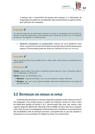52
a doença não é transmitida de pessoa para pessoa, e a velocidade de
progressão da epidemia vai depender das características do agente etioló-
gico (período de incubação).
A distribuição da doença no tempo responde à questão: onde a doença ocorre?
Tal indagação é tão antiga quanto a origem da medicina, tendo em vista a obra
de Hipócrates datada do século V a.C., denominada Dos ares, dos mares e dos
lugares. Segundo Medronho, Werneck e Perez (2009), tal obra chamava a atenção
para o fato de que as investigações médicas deveriam considerar as características
das localidades onde as doenças ocorriam, principalmente no que diz respeito à
temperatura e à sua posição em relação ao vento e ao nascimento.
3.2 distribuição das doenças no espaço
Um exemplo desse tipo de distribuição da doença no tempo é uma Epidemia de Intoxicação Ali-
mentar, na qual será observado um pico elevado para a ocorrência de casos num curto período
de tempo, e, em seguida, um declínio brusco.
» Epidemia progressiva ou programada: trata-se de uma epidemia mais
lenta, na qual a forma de transmissão provavelmente se dá de pessoa para
pessoa. A transmissão pode ser direta ou indireta (fômites ou vetores).
Alguns exemplos desse tipo de epidemia são: malária, sífilis, Síndrome da Imunodeficiência Ad-
quirida (SIDA).
Fômite: qualquer objeto inanimado ou substância capaz de absorver, reter e transportar organis-
mos contagiantes ou infecciosos.
Vetores: podem ser classificados como:
tMecânico - material inanimado ou ser vivo que transporta o agente infeccioso.
tBiológico - ser vivo no qual o agente etiológico desenvolve obrigatoriamente uma etapa do
seu ciclo de vida.
 