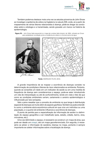 53
Figura 18 – John Snow (lado esquerdo) e o mapa de Londres (lado direito), de 1854, utilizado por Snow
para estabelecer correlação entre a incidência do cólera e o fornecimento de água
Fonte: (MARQUES FILHO, 2012).
A grande importância de se mapear a ocorrência de doenças consiste na
determinação de condições e fatores de risco relacionados ao ambiente. Portanto,
quando se consolida um dado em um indicador de saúde ou em uma medida de
frequência da doença sem considerarmos o espaço, pode-se estar introduzindo
um viés de interpretação ou até de confundimento, tendo em vista o fato de que
como as condições ambientais variam, certamente o cenário epidemiológico é
influenciado por tais variações.
Vale a pena ressaltar que o conceito de ambiente no que tange à distribuição
espacial de doenças vai muito além do aspecto geofísico.Também se pode entendê-
lo como o ambiente sócio-econômico-cultural em que vive um indivíduo ou uma
população, e o quanto tal ambiente influencia a ocorrência de doenças.
O ponto de partida para a espacialização da informação de saúde é a delimi-
tação do espaço geográfico a ser trabalhado (país, estado, cidade, bairro, área,
microárea, etc.).
Uma vez delimitado o espaço, é necessário se construir um mapa da área, que
pode ser desde um croqui, até um mapa georeferrenciado. Em seguida, é neces-
sário se plotar a informação de saúde/ou doença no mapa, portanto é sempre
importante se coletar informações sobre a localização da doença.
Também podemos destacar mais uma vez os estudos pioneiros de John Snow
ao investigar a epidemia de cólera na Inglaterra no século XIX, onde, só a partir do
mapeamento de vários fatores relacionados à doença, pôde-se chegar às conclu-
sões sobre a etiologia e a transmissão, sendo gravado um marco na história da
epidemiologia.
 