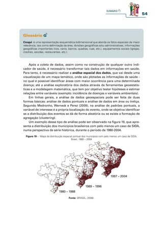 54
Croqui: é uma representação esquemática bidimensional que aborda os fatos espaciais de maior
relevância, tais como delimitação da área, divisões geográficas e/ou administrativas, informações
geográficas importantes (rios, canis, bairros, quadras, ruas, etc.), equipamentos sociais (igrejas,
creches, escolas, restaurantes, etc.).
Após a coleta de dados, assim como na construção de qualquer outro indi-
cador de saúde, é necessário transformar tais dados em informações em saúde.
Para tanto, é necessário realizar a análise espacial dos dados, que vai desde uma
visualização de um mapa temático, onde são plotadas as informações de saúde -
no qual é possível identificar áreas com maior ocorrência para uma determinada
doença; até a análise exploratória dos dados através de ferramentas geoestatís-
ticas e a modelagem matemática, que tem por objetivo testar hipóteses e estimar
relações entre variáveis (exemplo: incidência de doenças x variáveis ambientais).
Em linhas gerais, a análise de dados geoespaciais pode ser feita de duas
formas básicas: análise de dados pontuais e análise de dados em área ou treliça.
Segundo Medronho, Werneck e Perez (2009), na análise de padrões pontuais, a
variável de interesse é a própria localização do evento, onde se objetiva identificar
se a distribuição dos eventos se dá de forma aleatória ou se existe a formação de
agregação (clustering).
Um exemplo desse tipo de análise pode ser observado na figura 19, que apre-
senta a distribuição dos municípios brasileiros com pelo menos um caso de SIDA,
numa perspectiva de série histórica, durante o período de 1980-2004.
Figura 19 – Mapa da distribuição espacial pontual dos municípios com pelo menos um caso de SIDA,
Brasil, 1980 – 2004
Fonte: (BRASIL, 2008).
1980 – 1988
1989 – 1996
1997 – 2004
 