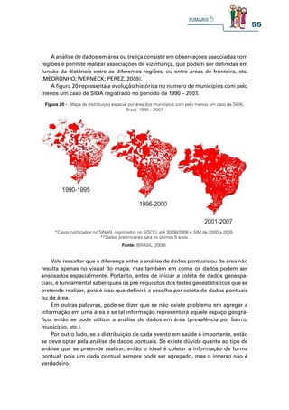 55
A análise de dados em área ou treliça consiste em observações associadas com
regiões e permite realizar associações de vizinhança, que podem ser definidas em
função da distância entre as diferentes regiões, ou entre áreas de fronteira, etc.
(MEDRONHO; WERNECK; PEREZ, 2009).
A figura 20 representa a evolução histórica no número de municípios com pelo
menos um caso de SIDA registrado no período de 1990 – 2007.
Vale ressaltar que a diferença entre a análise de dados pontuais ou de área não
resulta apenas no visual do mapa, mas também em como os dados podem ser
analisados espacialmente. Portanto, antes de iniciar a coleta de dados geoespa-
ciais, é fundamental saber quais os pré-requisitos dos testes geoestatísticos que se
pretende realizar, pois é isso que definirá a escolha por coleta de dados pontuais
ou de área.
Em outras palavras, pode-se dizer que se não existe problema em agregar a
informação em uma área e se tal informação representará aquele espaço geográ-
fico, então se pode utilizar a análise de dados em área (prevalência por bairro,
município, etc.).
Por outro lado, se a distribuição de cada evento em saúde é importante, então
se deve optar pela análise de dados pontuais. Se existe dúvida quanto ao tipo de
análise que se pretende realizar, então o ideal é coletar a informação de forma
pontual, pois um dado pontual sempre pode ser agregado, mas o inverso não é
verdadeiro.
Figura 20 – Mapa da distribuição espacial por área dos municípios com pelo menos um caso de SIDA,
Brasil, 1990 – 2007
*Casos notificados no SINAN, registrados no SISCEL até 30/06/2008 e SIM de 2000 a 2005.
**Dados preliminares para os últimos 5 anos.
Fonte: (BRASIL, 2008).
 
