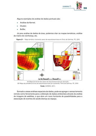 56
Alguns exemplos de análise de dados pontuais são:
Já para análise de dados de área, podemos citar os mapas temáticos, análise
de matriz de vizinhança, etc.
Somado a essas análises espaciais de dados, pode-se agregar o sensoriamento
remoto como ferramenta para a obtenção de dados ambientais através da análise
de imagens de satélites, o que abre um novo horizonte de possibilidades para a
associação de eventos de saúde-doença ao espaço.
» Análise de Kernel;
» Cluster;
» Buffer.
Figura 21 – Mapa temático ilustrando casos de esquistossomose em Porto de Galinhas, PE, 2010
(A) Mapa de kernel dos casos de esquistossomose por domicílio.
(B) Mapa da prevalência bruta de esquistossomose por quarteirão, Porto de Galinhas, PE, 2010.
Fonte: (GOMES, 2011).
 