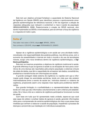 58
Este tem por objetivo principal fortalecer a capacidade do Sistema Nacional
de Vigilância em Saúde (SNVS) para identificar precoce e oportunamente emer-
gências epidemiológicas de relevância nacional, a fim de organizar a adoção de
respostas adequadas que reduzam e contenham o risco à saúde da população
(BRAGA;WERNECK, 2009). Posteriormente à criação do CIEVS nacional, vêm
sendo implantados os CIEVS a nível estadual, para se otimizar a força da vigilância
e a resposta em todo o país.
Apesar de a vigilância epidemiológica e em saúde ser uma atividade institu-
cionalizada e de responsabilidade dos poderes públicos, nos últimos anos, com o
aumento da acessibilidade à internet em todo o mundo e do uso de tecnologias
móveis, surgiu uma nova tendência dentro da vigilância epidemiológica, a vigi-
lância participativa.
Esta tem os mesmos propósitos e objetivos da vigilância tradicional à saúde.
A grande diferença é que os agravos à saúde ou as situações de risco para a ocor-
rência de uma doença são reportados pela própria população a sistemas virtuais
de coleta de dados, que têm a capacidade de armazenar tais dados, consolidá-los,
analisá-los e transformá-los em informações em saúde.
A grande vantagem deste sistema de vigilância é a rapidez com que a infor-
mação pode chegar às autoridades sanitárias, tendo em vista que não existem
intermediadores entre o evento de saúde (ex.: indivíduo doente) e o sistema de
vigilância, propiciando assim uma resposta mais rápida para problemas identifi-
cados.
Sua grande limitação é a confiabilidade e a representatividade dos dados,
tendo em vista que são informados voluntariamente e sem critérios pré-estabele-
cidos. Só o futuro dirá se o sistema de vigilância participativa funcionará na área
da saúde.
Com base em tudo que foi apresentado nesta unidade, espera-se que você
seja capaz de coletar e analisar dados de agravos à saúde, gerando informações
úteis para a compreensão de cenários epidemiológicos de risco e que possa traça
medidas que venham a restaurar a saúde da população, impedindo o processo de
doenças e prevenindo sua instalação em indivíduos susceptíveis.
Para saber mais sobre o CIEVS, clique aqui. (BRASIL, 2007a)
Para conhecer o CIEVS-PE, clique aqui. (PERNAMBUCO, [2009?])
 