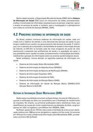 60
Dentro deste contexto, a Organização Mundial da Saúde (OMS) define Sistema
de Informação em Saúde (SIS) como um mecanismo de coleta, processamento,
análise e transmissão da informação necessária para se planejar, organizar, operar
e avaliar os serviços de saúde, e, também, para a investigação e o planejamento
com vistas ao controle de doenças (BRASIL, 2009).
No Brasil, existem inúmeros sistemas de informação em saúde, cada um
criado com o objetivo de atender a uma demanda dos serviços de saúde no que
tange à vigilância em saúde e ao gerenciamento dos serviços de saúde. É notório
que, com o advento do computador e da facilidade do acesso à informação através
da internet, os SIS têm se tornado cada dia mais amigáveis do ponto de vista
operacional e acessíveis aos profissionais de saúde e à população em geral, o
que possibilita maior rapidez na coleta, armazenamento e manipulação dos dados,
viabilizando a geração de informações sobre os cenários epidemiológicos atuais.
Neste subtópico, iremos abordar os seguintes sistemas de informação em
saúde:
Dados sobre mortalidade remontam ao EgitoAntigo, há mais de 1250 anos a.C.,
quando a notificação do óbito era compulsória com a finalidade de recolhimento
de impostos. No entanto, as primeiras publicações sobre estatísticas vitais, que
classificavam as causas de morte e padronizavam os atestados de óbito, surgiram
apenas em 1837, na Inglaterra, com William Farr (ROSEN, 1994).
No Brasil, apesar de em 1814 ter sido criada a interdição de enterros sem decla-
ração médica e em 1888 se tornar obrigatório o registro civil da morte, foi somente
em 1975 que foi criado o Sistema de Informação sobre Mortalidade (SIM), conside-
rado o primeiro SIS do Brasil.
4.2 prinCipais sistemas de informação em saúde
» Sistema de Informação Sobre Mortalidade (SIM);
» Sistema de Informação de Nascidos Vivos (SINASC);
» Sistema de Informação de Agravos de Notificação (SINAN);
» Sistema de Informação Hospitalar (SIH);
» Sistema de Informação Ambulatorial (SIA);
» Sistema de Informação da Atenção Básica (SIAB);
» Sistema de Informação em Saúde da Atenção Básica (SISAB)/e-SUS
Atenção Básica (e-SUS AB).
sistema de informação sobre mortalidade (sim)
 