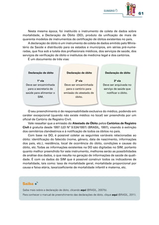 61
Nesta mesma época, foi instituído o instrumento de coleta de dados sobre
mortalidade, a Declaração de Óbito (DO), produto da unificação de mais de
quarenta modelos de instrumentos de certificação de óbitos existentes no país.
A declaração de óbito é um instrumento de coleta de dados emitido pelo Minis-
tério da Saúde e distribuído para os estados e municípios, em séries pré-nume-
radas, que fica sob a tutela dos profissionais médicos, dos serviços de saúde, dos
serviços de verificação de óbito e institutos de medicina legal e dos cartórios.
É um documento de três vias:
O seu preenchimento é de responsabilidade exclusiva do médico, podendo em
caráter excepcional (quando não existe médico no local) ser preenchida por um
oficial de Cartório de Registro Civil.
Vale ressaltar que a emissão do Atestado de Óbito pelos Cartórios de Registro
Civil é gratuita desde 1997 (LEI Nº 9.534/1997) (BRASIL, 1997), visando à extinção
dos cemitérios clandestinos e à notificação de todos os óbitos no país.
Com base na DO, é possível coletar as seguintes variáveis relacionadas ao
óbito: identificação do falecido (nome, gênero, data de nascimento, informações
dos pais, etc.), residência, local de ocorrência do óbito, condições e causas do
óbito, etc.Todas as informações existentes na DO são digitadas no SIM, portanto
quanto melhor preenchido for este instrumento, melhores serão as possibilidades
de análise dos dados, o que resulta na geração de informações de saúde de quali-
dade. É com os dados do SIM que é possível construir todos os indicadores de
mortalidade, tais como: taxa de mortalidade geral, mortalidade proporcional por
causa e faixa etária, taxa/coeficiente de mortalidade infantil e materna, etc.
Declaração de óbito
1ª via
Deve ser encaminhada
para a secretaria de
saúde para alimentar o
SIM.
Declaração de óbito
2ª via
Deve ser encaminhada
para o cartório para
emissão do atestado de
óbito.
Declaração de óbito
3ª via
Deve ser arquivada no
serviço de saúde que
notificar o óbito.
Saiba mais sobre a declaração de óbito, clicando aqui (BRASIL, 2007b).
Para conhecer o manual de preenchimento das declarações de óbito, clique aqui (BRASIL, 2011).
 