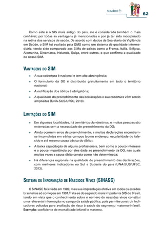 62
Como este é o SIS mais antigo do país, ele é considerado também o mais
confiável, por todas as vantagens já mencionadas e por já ter sido incorporado
na rotina dos serviços de saúde. De acordo com dados da Secretaria de Vigilância
em Saúde, o SIM foi avaliado pela OMS como um sistema de qualidade interme-
diária, tendo sido comparado aos SIMs de países como a França, Itália, Bélgica,
Alemanha, Dinamarca, Holanda, Suíça, entre outros, o que confirma a qualidade
do nosso SIM.
O SINASC foi criado em 1989, mas sua implantação efetiva em todos os estados
brasileiros só começou em 1991.Trata-se do segundo mais importante SIS do Brasil,
tendo em vista que o conhecimento sobre o número de nascidos vivos constitui
uma relevante informação no campo da saúde pública, pois permite construir indi-
cadores voltados para avaliação de risco à saúde do segmento materno-infantil.
Exemplo: coeficiente de mortalidade infantil e materna.
» A sua cobertura é nacional e tem alta abrangência;
» O formulário da DO é distribuído gratuitamente em todo o território
nacional;
» A notificação dos óbitos é obrigatória;
» A qualidade do preenchimento das declarações e sua cobertura vêm sendo
ampliadas (UNA-SUS/UFSC, 2013).
» Em algumas localidades, há cemitérios clandestinos, e muitas pessoas são
enterradas sem a necessidade de preenchimento da DO;
» Ainda ocorrem erros de preenchimento, e muitas declarações encontram-
se incompletas em vários campos (como endereço, escolaridade do fale-
cido e até mesmo causa básica do óbito);
» A baixa capacitação de alguns profissionais, bem como o pouco interesse
e a pouca importância por eles dada ao preenchimento da DO, nas quais
muitas vezes a causa óbito consta como não determinada;
» Há diferenças regionais na qualidade de preenchimento das declarações,
com melhores indicadores no Sul e Sudeste do país (UNA-SUS/UFSC,
2013).
vantagens do sim
limitações do sim
sistema de informação de nasCidos vivos (sinasC)
 