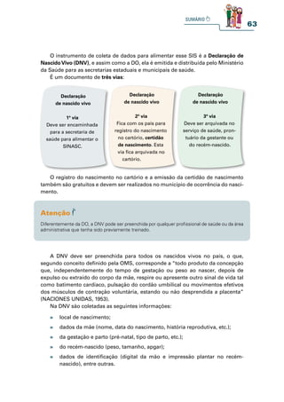 63
O instrumento de coleta de dados para alimentar esse SIS é a Declaração de
NascidoVivo (DNV), e assim como a DO, ela é emitida e distribuída pelo Ministério
da Saúde para as secretarias estaduais e municipais de saúde.
É um documento de três vias:
O registro do nascimento no cartório e a emissão da certidão de nascimento
também são gratuitos e devem ser realizados no município de ocorrência do nasci-
mento.
A DNV deve ser preenchida para todos os nascidos vivos no país, o que,
segundo conceito definido pela OMS, corresponde a “todo produto da concepção
que, independentemente do tempo de gestação ou peso ao nascer, depois de
expulso ou extraído do corpo da mãe, respire ou apresente outro sinal de vida tal
como batimento cardíaco, pulsação do cordão umbilical ou movimentos efetivos
dos músculos de contração voluntária, estando ou não desprendida a placenta”
(NACIONES UNIDAS, 1953).
Na DNV são coletadas as seguintes informações:
Declaração
de nascido vivo
1ª via
Deve ser encaminhada
para a secretaria de
saúde para alimentar o
SINASC.
Declaração
de nascido vivo
2ª via
Fica com os pais para
registro do nascimento
no cartório, certidão
de nascimento. Esta
via fica arquivada no
cartório.
Declaração
de nascido vivo
3ª via
Deve ser arquivada no
serviço de saúde, pron-
tuário da gestante ou
do recém-nascido.
Diferentemente da DO, a DNV pode ser preenchida por qualquer profissional de saúde ou da área
administrativa que tenha sido previamente treinado.
» local de nascimento;
» dados da mãe (nome, data do nascimento, história reprodutiva, etc.);
» da gestação e parto (pré-natal, tipo de parto, etc.);
» do recém-nascido (peso, tamanho, apgar);
» dados de identificação (digital da mão e impressão plantar no recém-
nascido), entre outras.
 