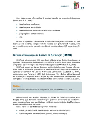64
Com base nessas informações, é possível calcular os seguintes indicadores
(SANCHES et al., 2006):
O SINASC apresenta basicamente as mesmas vantagens e limitações do SIM
(abrangência nacional, obrigatoriedade, registro civil gratuito/ sub-registro, erro
no preenchimento, entre outros), e também é considerado um SIS bastante confi-
ável.
» taxa bruta de natalidade;
» taxa bruta de fecundidade;
» taxa/coeficiente de mortalidade infantil e materna;
» proporção de partos cesáreos;
» etc.
» dados gerais (número da notificação, semana epidemiológica);
» identificação do paciente (nome, gênero, idade, endereço);
O SINAN foi criado em 1990 pelo Centro Nacional de Epidemiologia com o
apoio do Departamento de Informática do SUS (DATASUS), tendo como finalidade
a Vigilância Epidemiológica de determinados agravos (SANCHES et al., 2006).
O SINAN possui um banco de dados epidemiológicos que fornece informa-
ções sobre a incidência, prevalência e letalidade de um conjunto de doenças e
agravos que constam na Lista de Notificação Compulsória (COELI et al., 2009),
estabelecida pela Portaria nº 1.271, de 6 de junho de 2014 – Define a Lista Nacional
de Notificação Compulsória de doenças, agravos e eventos de saúde pública nos
serviços de saúde públicos e privados em todo o território nacional (BRASIL, 2014).
O instrumento para a coleta de dados do SINAN é a Ficha Individual de Noti-
ficação (FIN), que deve ser preenchida por qualquer profissional de saúde trei-
nado e encaminhada para a unidade de vigilância epidemiológica dos Municípios,
Estados e/ou Ministério da Saúde.
Nessa ficha, são coletadas as seguintes variáveis:
sistema de informação de agravos de notifiCação (sinan)
Para ter acesso à Portaria nº 1.271, de 6 de junho de 2014, clique aqui (BRASIL, 2014).
 