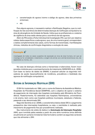 65
» caracterização do agravo (nome e código do agravo, data dos primeiros
sintomas);
» etc.
Para alguns agravos, é necessário realizar a Notificação Negativa, que é a noti-
ficação da não ocorrência de determinadas doenças de notificação compulsória na
área de abrangência da Unidade de Saúde. Indica que os profissionais e o sistema
de vigilância da área estão alertas para a ocorrência de tais agravos.
Além da FIN existe a Ficha Individual de Investigação (FII), que tem por objetivo
coletar dados específicos a cada agravo, que, de uma maneira geral, correspondem
a dados complementares dos casos, como formas de transmissão, manifestações
clínicas, métodos de confirmação diagnóstica e evolução do caso.
investigação de todos os casos suspeitos de exposição ao vírus da raiva humana, em que se
investiga se foi completado o tratamento, a origem do animal, se o animal encontra-se vivo, de-
saparecido ou morreu, etc.
No caso de doenças crônicas como a hanseníase e tuberculose, foram incor-
porados módulos para o acompanhamento do tratamento (SANCHES et al., 2006).
Com base no banco de dados do SINAN, é possível calcular os seguintes indi-
cadores de saúde (taxa/coeficiente de incidência, prevalência e letalidade dos
agravos de notificação compulsória).
O SIH foi implantado em 1984, com o nome de Sistema de Assistência Médico-
Hospitalar da Previdência Social (SAMPHS), com o objetivo de operar o sistema
de pagamento de internação dos hospitais contratados pelo Ministério da Previ-
dência. Posteriormente, foi estendido aos hospitais filantrópicos, universitários
e de ensino, bem como aos hospitais públicos municipais, estaduais e federais,
passando a ser denominado SIH.
Segundo Sanches et al. (2006), a característica básica deste SIS é o pagamento
prospectivo das internações hospitalares, ou seja, o reembolso é realizado pelo
mecanismo de pagamento fixo por procedimento realizado.
Seu instrumento de coleta de dados é a Autorização de Internação Hospitalar
(AIH), que é emitida pelos estados a partir de uma série numérica única definida
anualmente em portaria ministerial. Este formulário contém as seguintes variáveis
que irão alimentar o SIH:
sistema de informação hospitalar (sih)
 