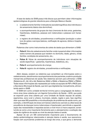 67
A base de dados do SIAB possui três blocos que permitem obter informações
epidemiológicas de grande relevância para a Atenção Básica à Saúde:
Além dessas, existem os relatórios que consolidam as informações sobre o
cadastramento, atendimento e acompanhamento dos pacientes, e sobre a produção
mensal dos profissionais de saúde. Tais relatórios serviam para alimentar o SIAB
(Relatórios A1, A2, A3 e A4; Relatórios SSA2 e SSA4; e Relatórios PMA2 e PMA4).
Todas essas informações são repassadas por todas as equipes de PSF e PACS para
a Secretaria Municipal de Saúde, que tem que digitalizá-las mensalmente, alimen-
tando assim o SIAB.
O SIAB tem como unidade territorial mínima para a congregação de dados a
micro área (área coberta por um Agente Comunitário de Saúde – ACS), que pode
se expandir para área coberta por uma Unidade de Saúde (equipe de saúde),
segmentos, zona rural e urbana, município, estado, região e país. Isso significa
dizer que esse SIS possibilita a microlocalização de problemas de saúde como, por
exemplo, a identificação de áreas com baixas coberturas vacinais ou altas taxas de
prevalência de doenças (como tuberculose e hipertensão), permitindo a espaciali-
zação das necessidades e respostas sociais a nível micro e macro espacial, consti-
tuindo-se como uma importante ferramenta para o planejamento e avaliação das
ações de vigilância da saúde ao nível da atenção básica à saúde.
Apesar de ser um SIS extremamente importante para o levantamento de
dados epidemiológicos relacionados à atenção básica à saúde, sua operaciona-
lização vem acumulando problemas ao longo dos anos, o que gerou a demanda
Podemos citar como instrumentos de coleta de dados que alimentam o SIAB:
» o cadastramento familiar (indicadores sociodemográficos dos indivíduos e
de saneamento básico dos domicílios);
» o acompanhamento de grupos de risco (menores de dois anos, gestantes,
hipertensos, diabéticos, pessoas com tuberculose e pessoas com hanse-
níase);
» o registro de atividades, procedimentos e notificações (produção e cober-
tura de ações e serviços básicos, notificação de agravos, óbitos e hospita-
lizações).
» Ficha A: ficha de cadastramento familiar onde é possível obter informações
sobre número de pessoas que residem no domicílio, idade, gênero, renda
familiar, condições de saneamento, etc.;
» Fichas B: fichas de acompanhamento de indivíduos com situações de
saúde específicas – gestantes, hipertensos, diabéticos, etc.;
» Ficha C: acompanhamento da criança;
» Ficha D: registro de atividades, procedimentos e notificações.
 