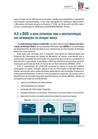 68
para a criação de um SIS menos burocrático, rápido e que possibilite a inserção de
informações individualizadas, e não mais agregadas em relatórios. Diante disso,
o Ministério da Saúde através da Portaria nº 1.412, de 10 de julho de 2013, deter-
minou a substituição do SIAB pelo e-SUS/SISAB (BRASIL, 2013a).
O e-SUS Atenção Básica (e-SUS-AB), também denominado Sistema de Infor-
mação da Atenção Básica, só que representado pela sigla SISAB, é uma estratégia
do Departamento de Atenção Básica para reestruturar as informações da Atenção
Básica em nível nacional.
Essa ação está alinhada com a proposta mais geral de reestruturação dos
Sistemas de Informação em Saúde do Ministério da Saúde, entendendo que a
qualificação da gestão da informação é fundamental para ampliar a qualidade no
atendimento à população. A estratégia e-SUS faz referência ao processo de infor-
matização qualificada do SUS em busca de um SUS eletrônico (BRASIL, 2012).
Com a implantação do e-SUS-AB, pretende-se reduzir a carga de trabalho
empregada na coleta, inserção, gestão e uso da informação na Atenção Básica à
Saúde, permitindo que a coleta de dados esteja dentro das atividades já desenvol-
vidas pelos profissionais, e não em uma atividade em separado. De acordo com a
NotaTécnica do Conselho Nacional dos Secretários de Saúde (BRASIL, 2013e), as
principais premissas do e-SUS-AB são:
4.3 e-sus: a nova estratégia para a reestruturação
das informações da atenção bÁsiCa
» reduzir o retrabalho de coleta dados;
» individualização do registro;
» produção de informação integrada;
» cuidado centrado no indivíduo, na família e na comunidade e no território;
» desenvolvimento orientado pelas demandas do usuário da saúde.
Figura 22 – Integração das informações e informatização da atenção básica
1995 2005 2015
Integração com Cadweb para
individualização dos dados.
Situação, condição de
moradia e núcleos familiares.
Registro individualizado
das informações do cidadão.
(Continua)
 