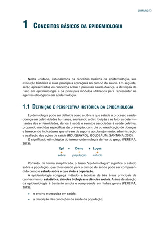1 ConCeitos básiCos da epidemioLogia
Nesta unidade, estudaremos os conceitos básicos da epidemiologia, sua
evolução histórica e suas principais aplicações no campo da saúde. Em seguida,
serão apresentados os conceitos sobre o processo saúde-doença, a definição de
risco em epidemiologia e os principais modelos utilizados para representar os
agentes etiológicos em epidemiologia.
Epidemiologia pode ser definida como a ciência que estuda o processo saúde-
doença em coletividades humanas, analisando a distribuição e os fatores determi-
nantes das enfermidades, danos à saúde e eventos associados à saúde coletiva,
propondo medidas específicas de prevenção, controle ou erradicação de doenças
e fornecendo indicadores que sirvam de suporte ao planejamento, administração
e avaliação das ações de saúde (ROUQUAYROL; GOLDBAUM; SANTANA, 2013).
O significado etimológico do termo epidemiologia deriva do grego (PEREIRA,
2013):
Portanto, de forma simplificada, o termo “epidemiologia” significa o estudo
sobre a população, que direcionado para o campo da saúde pode ser compreen-
dido como o estudo sobre o que afeta a população.
A epidemiologia congrega métodos e técnicas de três áreas principais de
conhecimento: estatística, ciências biológicas e ciências sociais. A área de atuação
da epidemiologia é bastante ampla e compreende em linhas gerais (PEREIRA,
2013):
1.1 definição e perspeCtiva históriCa da epidemiologia
Epi
sobre
Demo
população
Logos
estudo
+
+
» o ensino e pesquisa em saúde;
» a descrição das condições de saúde da população;
 