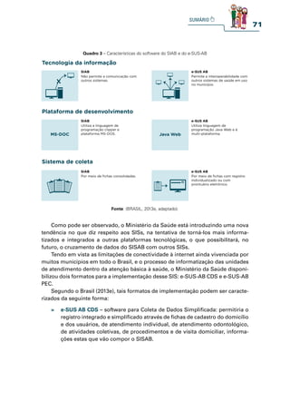 71
Quadro 3 – Características do software do SIAB e do e-SUS-AB
Tecnologia da informação
Plataforma de desenvolvimento
Sistema de coleta
SIAB
Utiliza a linguagem de
programação clipper e
plataforma MS-DOS.
MS-DOC
SIAB
Não permite a comunicação com
outros sistemas.
SIAB
Por meio de fichas consolidadas.
e-SUS AB
Utiliza linguagem de
programação Java Web e é
multi-plataforma.
Java Web
e-SUS AB
Permite a interoperabilidade com
outros sistemas de saúde em uso
no município.
e-SUS AB
Por meio de fichas com registro
individualizado ou com
prontuário eletrônico.
Fonte: (BRASIL, 2013e, adaptado).
Como pode ser observado, o Ministério da Saúde está introduzindo uma nova
tendência no que diz respeito aos SISs, na tentativa de torná-los mais informa-
tizados e integrados a outras plataformas tecnológicas, o que possibilitará, no
futuro, o cruzamento de dados do SISAB com outros SISs.
Tendo em vista as limitações de conectividade à internet ainda vivenciada por
muitos municípios em todo o Brasil, e o processo de informatização das unidades
de atendimento dentro da atenção básica à saúde, o Ministério da Saúde disponi-
bilizou dois formatos para a implementação desse SIS: e-SUS-AB CDS e e-SUS-AB
PEC.
Segundo o Brasil (2013e), tais formatos de implementação podem ser caracte-
rizados da seguinte forma:
» e-SUS AB CDS – software para Coleta de Dados Simplificada: permitiria o
registro integrado e simplificado através de fichas de cadastro do domicílio
e dos usuários, de atendimento individual, de atendimento odontológico,
de atividades coletivas, de procedimentos e de visita domiciliar, informa-
ções estas que vão compor o SISAB.
 