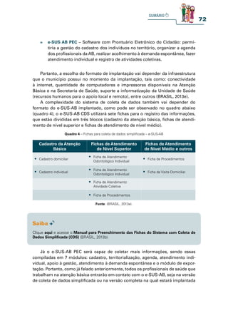 72
» e-SUS AB PEC – Software com Prontuário Eletrônico do Cidadão: permi-
tiria a gestão do cadastro dos indivíduos no território, organizar a agenda
dos profissionais da AB, realizar acolhimento à demanda espontânea, fazer
atendimento individual e registro de atividades coletivas.
Portanto, a escolha do formato de implantação vai depender da infraestrutura
que o município possui no momento da implantação, tais como: conectividade
à internet, quantidade de computadores e impressoras disponíveis na Atenção
Básica e na Secretaria de Saúde, suporte a informatização da Unidade de Saúde
(recursos humanos para o apoio local e remoto), entre outros (BRASIL, 2013e).
A complexidade do sistema de coleta de dados também vai depender do
formato do e-SUS-AB implantado, como pode ser observado no quadro abaixo
(quadro 4), o e-SUS-AB CDS utilizará sete fichas para o registro das informações,
que estão divididas em três blocos (cadastro da atenção básica, fichas de atendi-
mento de nível superior e fichas de atendimento de nível médio).
Já o e-SUS-AB PEC será capaz de coletar mais informações, sendo essas
compiladas em 7 módulos: cadastro, territorialização, agenda, atendimento indi-
vidual, apoio à gestão, atendimento à demanda espontânea e o módulo de expor-
tação. Portanto, como já falado anteriormente, todos os profissionais de saúde que
trabalham na atenção básica entrarão em contato com o e-SUS-AB, seja na versão
de coleta de dados simplificada ou na versão completa na qual estará implantada
Quadro 4 – Fichas para coleta de dados simplificada – e-SUS-AB
Cadastro da Atenção
Básica
Fichas de Atendimento
de Nível Superior
Fichas de Atendimento
de Nível Médio e outros
t Cadastro domiciliar
t Ficha de Atendimento
Odontológico Individual
t Ficha de Procedimentos
t Cadastro individual
t Ficha de Atendimento
Odontológico Individual
t Ficha de Visita Domiciliar.
t Ficha de Atendimento
Atividade Coletiva
t Ficha de Procedimentos
Fonte: (BRASIL, 2013e).
Clique aqui e acesse o Manual para Preenchimento das Fichas do Sistema com Coleta de
Dados Simplificada (CDS) (BRASIL, 2013b).
 
