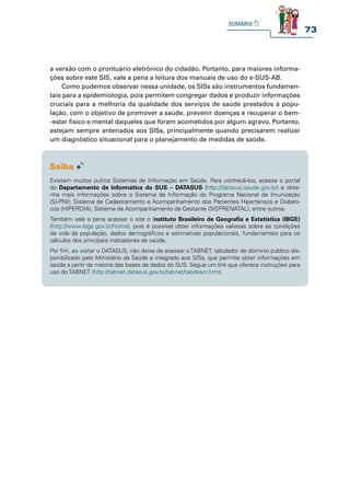 73
a versão com o prontuário eletrônico do cidadão. Portanto, para maiores informa-
ções sobre este SIS, vale a pena a leitura dos manuais de uso do e-SUS-AB.
Como pudemos observar nessa unidade, os SISs são instrumentos fundamen-
tais para a epidemiologia, pois permitem congregar dados e produzir informações
cruciais para a melhoria da qualidade dos serviços de saúde prestados à popu-
lação, com o objetivo de promover a saúde, prevenir doenças e recuperar o bem-
-estar físico e mental daqueles que foram acometidos por algum agravo. Portanto,
estejam sempre antenados aos SISs, principalmente quando precisarem realizar
um diagnóstico situacional para o planejamento de medidas de saúde.
Existem muitos outros Sistemas de Informação em Saúde. Para conhecê-los, acesse o portal
do Departamento de Informática do SUS – DATASUS (http://datasus.saude.gov.br) e obte-
nha mais informações sobre o Sistema de Informação do Programa Nacional de Imunização
(SI-PNI); Sistema de Cadastramento e Acompanhamento dos Pacientes Hipertensos e Diabéti-
cos (HIPERDIA); Sistema de Acompanhamento da Gestante (SISPRENATAL); entre outros.
Também vale a pena acessar o site o Instituto Brasileiro de Geografia e Estatística (IBGE)
(http://www.ibge.gov.br/home), pois é possível obter informações valiosas sobre as condições
de vida da população, dados demográficos e estimativas populacionais, fundamentais para os
cálculos dos principais indicadores de saúde.
Por fim, ao visitar o DATASUS, não deixe de acessar oTABNET, tabulador de domínio público dis-
ponibilizado pelo Ministério da Saúde e integrado aos SISs, que permite obter informações em
saúde a partir da maioria das bases de dados do SUS. Segue um link que oferece instruções para
uso do TABNET (http://tabnet.datasus.gov.br/tabnet/tabdescr.htm).
 