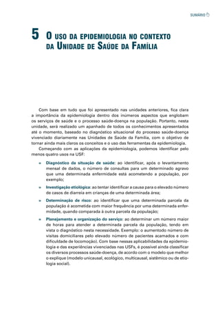 5 o uso da epidemioLogia no Contexto
da unidade de saúde da famíLia
Com base em tudo que foi apresentado nas unidades anteriores, fica clara
a importância da epidemiologia dentro dos inúmeros aspectos que englobam
os serviços de saúde e o processo saúde-doença na população. Portanto, nesta
unidade, será realizado um apanhado de todos os conhecimentos apresentados
até o momento, baseado no diagnóstico situacional do processo saúde-doença
vivenciado diariamente nas Unidades de Saúde da Família, com o objetivo de
tornar ainda mais claros os conceitos e o uso das ferramentas da epidemiologia.
Começando com as aplicações da epidemiologia, podemos identificar pelo
menos quatro usos na USF:
» Diagnóstico da situação de saúde: ao identificar, após o levantamento
mensal de dados, o número de consultas para um determinado agravo
que uma determinada enfermidade está acometendo a população, por
exemplo;
» Investigação etiológica: ao tentar identificar a causa para o elevado número
de casos de diarreia em crianças de uma determinada área;
» Determinação de risco: ao identificar que uma determinada parcela da
população é acometida com maior frequência por uma determinada enfer-
midade, quando comparada à outra parcela da população;
» Planejamento e organização do serviço: ao determinar um número maior
de horas para atender a determinada parcela da população, tendo em
vista o diagnóstico nesta necessidade. Exemplo: o aumentodo número de
visitas domiciliares pelo elevado número de pacientes acamados e com
dificuldade de locomoção). Com base nessas aplicabilidades da epidemio-
logia e das experiências vivenciadas nas USFs, é possível ainda classificar
os diversos processos saúde-doença, de acordo com o modelo que melhor
o explique (modelo unicausal, ecológico, multicausal, sistêmico ou de etio-
logia social).
 
