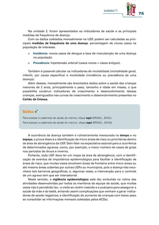 75
Na unidade 2, foram apresentados os indicadores de saúde e as principais
medidas de frequência de doença.
Com os dados coletados mensalmente na USF
, podem ser calculadas as prin-
cipais medidas de frequência de uma doença: porcentagem de novos casos na
população de interesse.
Também é possível calcular os indicadores de mortalidade (mortalidade geral,
infantil, por causa específica) e morbidade (incidência ou prevalência de uma
doença).
Além desses, mensalmente são levantados dados sobre a saúde das crianças
menores de 2 anos, principalmente o peso, tamanho e idade em meses, o que
possibilita construir indicadores de crescimento e desenvolvimento dessas
crianças, averiguados nas curvas de crescimento e desenvolvimento presentes no
Cartão da Criança.
A ocorrência da doença também é rotineiramente mensurada no tempo e no
espaço, a prova disso é a identificação de micro áreas de risco ou prioritárias dentro
da área de abrangência da USF
. Sem falar na expectativa sazonal para a ocorrência
de determinados agravos, como, por exemplo, o maior número de casos de gripe
nos períodos de chuva e inverno.
Portanto, toda USF deve ter um mapa da área de abrangência, com a identifi-
cação de eventos de importância epidemiológica para facilitar a identificação de
áreas de risco, que muitas vezes envolvem áreas de fronteira entre micro áreas ou
até mesmo áreas cobertas por outras USFs ou municípios, pois a doença não reco-
nhece tais barreiras geográficas, e, algumas vezes, a intervenção para o controle
de um agravo tem que ser intersetorial.
Neste sentido, a vigilância epidemiológica está tão embutida na rotina das
atividades desenvolvidas por todos os membros da equipe de saúde, que muitas
vezes não é percebida (ex.: a visita ao recém-nascido e a puérpera para assegurar a
saúde da mãe e do bebê, evitando assim complicações que venham a gerar indica-
dores de saúde negativos; a identificação do aumento de crianças com baixo peso
ao consolidar as informações mensais coletadas pelos ACSs).
» Incidência: novos casos de dengue e taxa de manutenção de uma doença
na população
» Prevalência: hipertensão arterial (casos novos + casos antigos).
Para acessar a caderneta de saúde da menina, clique aqui (BRASIL, 2013c).
Para acessar a caderneta de saúde do menino, clique aqui (BRASIL, 2013d).
 