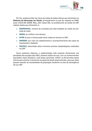 76
Por fim, podemos falar da rotina da coleta de dados diários que alimentam os
Sistemas de Informação em Saúde, principalmente no que diz respeito ao SIAB,
atual e-SUS-AB/ SISAB. Mas, além desse SIS, os profissionais de saúde da USF
coletam dados que alimentam o:
Como podemos observar, a epidemiologia está presente diariamente nas
atividades das equipes das USFs, portanto espera-se que, com os conhecimentos
abordados nessa disciplina, você possa aproveitar melhor as ferramentas dessa
ciência para otimizar e direcionar as ações de saúde desenvolvidas, para que estas
possam atender às necessidades da população residente na área de abrangência
da sua USF
.
» SISPRENATAL: número de consultas pré-natal coletado do cartão de pré-
natal da mãe);
» SINAN: ao notificar uma doença;
» SI-PNI: já que a criança pode tomar todas as vacinas na USF;
» HIPERDIA: por meio do cadastramento e acompanhamento dos casos de
hipertensão e diabetes;
» SISCOLO: alimentado pelos inúmeros exames citopatológicos realizados
na USF
.
 