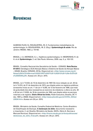 77
ALMEIDA FILHO, N.; ROUQUAYROL, M. Z. Fundamentos metodológicos da
epidemiologia. In: ROUQUAYROL, M. Z. (Org.). Epidemiologia  saúde. Rio de
Janeiro: MEDSI, 1993. p. 157-83.
BRAGA, J. U.; WERNECK, G. L.. Vigilância epidemiológica. In: MEDRONHO, R. de
A. et al. Epidemiologia. 2. ed. São Paulo: Atheneu, 2009. cap. 5, p. 103-122.
BRASIL. Conselho Nacional dos Secretários de Saúde – CONASS. NotaTécnica
07/2013: Estratégia e-SUS Atenção Básica e Sistema de Saúde da Atenção Básica
– SISAB. Brasília: CONASS, 2013e. Disponível em: http://www.conass.org.br/
Notas%20t%C3%A9cnicas%202013/NT%2007%20-%202013%20-%20e-SUS%20
e%20SISAB.pdf. Acesso em: 29 jun. 2015.
BRASIL. Lei nº 9.534, de 10 de dezembro de 1997. Dá nova redação ao art. 30 da
Lei nº 6.015, de 31 de dezembro de 1973, que dispõe sobre os registros públicos;
acrescenta inciso ao art. 1º da Lei nº 9.265, de 12 de fevereiro de 1996, que trata
da gratuidade dos atos necessários ao exercício da cidadania; e altera os arts. 30
e 45 da Lei nº 8.935, de 18 de novembro de 1994, que dispõe sobre os serviços
notariais e de registro. Diário Oficial da União, Poder Executivo, Brasília, DF
, 11
dez. 1997. p. 29440. Disponível em: http://www.planalto.gov.br/CCIVIL_03/leis/
L9534.htm. Acesso em 29 jun. 2015.
BRASIL. Ministério da Saúde. Conselho Federal de Medicina. Centro Brasileiro
de Classificação de Doenças. A declaração de óbito: documento necessário
e importante. 2. ed. Brasília: Ministério da Saúde, 2007b. (Série A. Normas e
ManuaisTécnicos). Disponível em: http://bvsms.saude.gov.br/bvs/publicacoes/
declaracao_de_obito_final.pdf. Acesso em: 29 jun. 2015.
referênCias
 