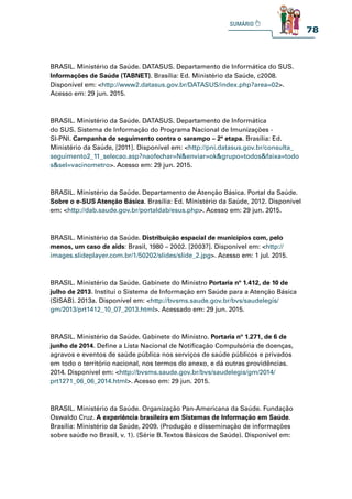 78
BRASIL. Ministério da Saúde. DATASUS. Departamento de Informática do SUS.
Informações de Saúde (TABNET). Brasília: Ed. Ministério da Saúde, c2008.
Disponível em: http://www2.datasus.gov.br/DATASUS/index.php?area=02.
Acesso em: 29 jun. 2015.
BRASIL. Ministério da Saúde. DATASUS. Departamento de Informática
do SUS. Sistema de Informação do Programa Nacional de Imunizações -
SI-PNI. Campanha de seguimento contra o sarampo – 2ª etapa. Brasília: Ed.
Ministério da Saúde, [2011]. Disponível em: http://pni.datasus.gov.br/consulta_
seguimento2_11_selecao.asp?naofechar=Nenviar=okgrupo=todosfaixa=todo
ssel=vacinometro. Acesso em: 29 jun. 2015.
BRASIL. Ministério da Saúde. Departamento de Atenção Básica. Portal da Saúde.
Sobre o e-SUS Atenção Básica. Brasília: Ed. Ministério da Saúde, 2012. Disponível
em: http://dab.saude.gov.br/portaldab/esus.php. Acesso em: 29 jun. 2015.
BRASIL. Ministério da Saúde. Distribuição espacial de municípios com, pelo
menos, um caso de aids: Brasil, 1980 – 2002. [2003?]. Disponível em: http://
images.slideplayer.com.br/1/50202/slides/slide_2.jpg. Acesso em: 1 jul. 2015.
BRASIL. Ministério da Saúde. Gabinete do Ministro Portaria nº 1.412, de 10 de
julho de 2013. Institui o Sistema de Informação em Saúde para a Atenção Básica
(SISAB). 2013a. Disponível em: http://bvsms.saude.gov.br/bvs/saudelegis/
gm/2013/prt1412_10_07_2013.html. Acessado em: 29 jun. 2015.
BRASIL. Ministério da Saúde. Gabinete do Ministro. Portaria nº 1.271, de 6 de
junho de 2014. Define a Lista Nacional de Notificação Compulsória de doenças,
agravos e eventos de saúde pública nos serviços de saúde públicos e privados
em todo o território nacional, nos termos do anexo, e dá outras providências.
2014. Disponível em: http://bvsms.saude.gov.br/bvs/saudelegis/gm/2014/
prt1271_06_06_2014.html. Acesso em: 29 jun. 2015.
BRASIL. Ministério da Saúde. Organização Pan-Americana da Saúde. Fundação
Oswaldo Cruz. A experiência brasileira em Sistemas de Informação em Saúde.
Brasília: Ministério da Saúde, 2009. (Produção e disseminação de informações
sobre saúde no Brasil, v. 1). (Série B.Textos Básicos de Saúde). Disponível em:
 