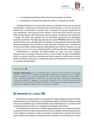 7
» a investigaçãodos fatores determinantes da situação de saúde;
» a avaliação do impacto das ações para alterar a situação de saúde.
A epidemiologia tem como princípio básico o entendimento de que os eventos
relacionados à saúde (como doenças, seus determinantes e o uso de serviços de
saúde) não se distribuem ao acaso entre as pessoas. Há grupos populacionais
que apresentam mais casos de certo agravo, e há outros que morrem mais por
determinada doença. Tais diferenças ocorrem porque os fatores que influenciam
o estado de saúde das pessoas não se distribuem igualmente na população,
portanto, acometem mais alguns grupos do que outros (PEREIRA, 2013). Em síntese,
pode-se afirmar que a distribuição das doenças na população é influenciada pelos
aspectos biológicos dos indivíduos, pelos aspectos socioculturais e econômicos
de sua comunidade e pelos aspectos ambientais do seu entorno, fazendo com que
o processo saúde-doença se manifeste de forma diferenciada entre as populações.
Analisando-se a evolução da epidemiologia ao longo dos anos, pode-se
observar que os conceitos descritos acima, e que já estão tão bem consolidados
dentro do campo científico, precisaram ser reformulados à medida que as desco-
bertas científicas avançavam no campo da saúde, principalmente no que se refere
ao processo saúde-doença.
Os primeiros registros sobre a concepção da epidemiologia enquanto manifes-
tação da doença nos indivíduos e nas populações datam da Grécia Antiga, período
em que se acreditava que as enfermidades e seus desfechos (cura ou morte) eram
consequências da punição ou indulgência dos deuses e demônios.
Contrapondo-se a tal crença, o médico grego Hipócrates, ao analisar o processo
de adoecimento com base no pensamento racional, afastou-se das teorias sobrena-
turais vigentes na época e a elas se contrapôs, introduzindo o conceito de doença
como produto das relações complexas entre o indivíduo e o ambiente que o cerca,
Processo saúde-doença: termo utilizado para definir todas as variáveis envolvidas no estado de
“saúde” e “doença” de um indivíduo ou população, levando-se em conta que ambos os estados
estão interligados e que são consequências dos mesmos fatores. Segundo Laurell (1983), o
termo “processo saúde-doença” refere-se ao modo pelo qual ocorre nos grupos da coletividade,
o processo biológico de desgaste e reprodução, destacando como momentos particulares a
presença de um funcionamento biológico diferente, com consequências para o desenvolvimento
regular das atividades cotidianas, isto é, o surgimento de doença.
da antiguidade até o séCulo XiX
 