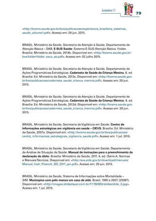 79
http://bvsms.saude.gov.br/bvs/publicacoes/experiencia_brasileira_sistemas_
saude_volume1.pdf. Acesso em: 29 jun. 2015.
BRASIL. Ministério da Saúde. Secretaria de Atenção à Saúde. Departamento de
Atenção Básica – DAB. E-SUS Saúde: Sistema E-SUS Atenção Básica. Folder.
Brasília: Ministério da Saúde, 2014b. Disponível em: http://bvsms.saude.gov.br/
bvs/folder/folder_esus_ab.pdf. Acesso em: 02 julho 2015.
BRASIL. Ministério da Saúde. Secretaria de Atenção à Saúde. Departamento de
Ações Programáticas Estratégicas. Caderneta de Saúde da Criança Menina. 8. ed.
Brasília: Ed. Ministério da Saúde, 2013c. Disponível em: http://bvsms.saude.gov.
br/bvs/publicacoes/caderneta_saude_crianca_menina.pdf. Acesso em: 29 jun.
2015.
BRASIL. Ministério da Saúde. Secretaria de Atenção à Saúde. Departamento de
Ações Programáticas Estratégicas. Caderneta de Saúde da Criança Menino. 8. ed.
Brasília: Ed. Ministério da Saúde, 2013d. Disponível em: http://bvsms.saude.gov.
br/bvs/publicacoes/caderneta_saude_crianca_menino.pdf. Acesso em: 29 jun.
2015.
BRASIL. Ministério da Saúde. Secretaria de Vigilância em Saúde. Centro de
Informações estratégicas em vigilância em saúde – CIEVS. Brasília: Ed. Ministério
da Saúde, 2007a. Disponível em: http://bvsms.saude.gov.br/bvs/publicacoes/
centro_informacoes_estrategicas_vigilancia_saude.pdf. Acesso em: 1 jul. 2015.
BRASIL. Ministério da Saúde. Secretaria de Vigilância em Saúde. Departamento
de Análise de Situação de Saúde. Manual de instruções para o preenchimento da
declaração de óbito. Brasília: Ministério da Saúde, 2011. 4. ed. (Série A. Normas
e ManuaisTécnicos. Disponível em: http://svs.aids.gov.br/download/manuais/
Manual_Instr_Preench_DO_2011_jan.pdf. Acesso em: 29 jun. 2015.
BRASIL. Ministério da Saúde. Sistema de Informações sobre Mortalidade –
SIM. Municípios com pelo menos um caso de aids: Brasil, 1990 a 2007. [2008?].
Disponível em: http://images.slideplayer.com.br/7/1760955/slides/slide_3.jpg.
Acesso em: 1 jul. 2015.
 