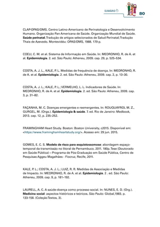 80
CLAP-OPAS/OMS. Centro Latino-Americano de Perinatologia e Desenvolvimento
Humano. Organização Pan Americana de Saúde. Organização Mundial de Saúde.
Saúde perinatal.Tradução de artigos selecionados de Salud Perinatal;Tradução
Thais de Azevedo. Montevidéu: OPAS/OMS, 1988. 179 p.
COELI, C. M. et al. Sistema de Informação em Saúde. In: MEDRONHO, R. de A. et
al. Epidemiologia. 2. ed. São Paulo: Atheneu, 2009. cap. 29, p. 525–534.
COSTA, A. J. L., KALE, P
. L. Medidas de frequência de doença. In: MEDRONHO, R.
de A. et al. Epidemiologia. 2. ed. São Paulo: Atheneu, 2009. cap. 2, p. 13–30.
COSTA, A. J. L.; KALE, P
. L.; VERMELHO, L. L. Indicadores de Saúde. In:
MEDRONHO, R. de A. et al. Epidemiologia. 2. ed. São Paulo: Atheneu, 2009. cap.
3, p. 31–82.
FAÇANHA, M. C. Doenças emergentes e reemergentes. In: ROUQUAYROL M. Z.,
GURGEL, M. (Orgs.). Epidemiologia  saúde. 7. ed. Rio de Janeiro: Medbook,
2013. cap. 12, p. 235–252.
FRAMINGHAM Heart Study. Boston: Boston University, c2015. Disponível em:
https://www.framinghamheartstudy.org/. Acesso em: 29 jun. 2015.
GOMES, E. C. S. Modelo de risco para esquistossomose: abordagem espaço-
temporal da transmissão no litoral de Pernambuco. 2011. 180p.Tese (Doutorado
em Saúde Pública) – Programa de Pós-Graduação em Saúde Pública, Centro de
Pesquisas Aggeu Magalhães - Fiocruz, Recife, 2011.
KALE, P
. L.; COSTA, A. J. L.; LUIZ, R. R. Medidas de Associação e Medidas
de Impacto. In: MEDRONHO, R. de A. et al. Epidemiologia. 2 . ed. São Paulo:
Atheneu, 2009. cap. 9, p. 181–192.
LAURELL, A. C. A saúde-doença como processo social. In: NUNES, E. D. (Org.).
Medicina social: aspectos históricos e teóricos. São Paulo: Global,1983. p.
133-158. (ColeçãoTextos, 3).
 