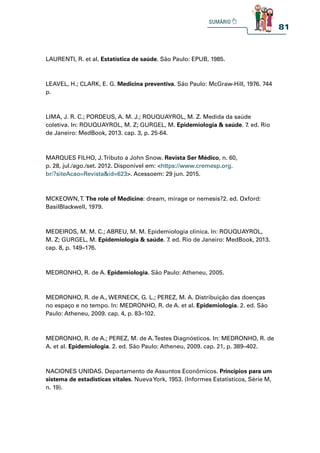 81
LAURENTI, R. et al. Estatística de saúde. São Paulo: EPUB, 1985.
LEAVEL, H.; CLARK, E. G. Medicina preventiva. São Paulo: McGraw-Hill, 1976. 744
p.
LIMA, J. R. C.; PORDEUS, A. M. J.; ROUQUAYROL, M. Z. Medida da saúde
coletiva. In: ROUQUAYROL, M. Z; GURGEL, M. Epidemiologia  saúde. 7. ed. Rio
de Janeiro: MedBook, 2013. cap. 3, p. 25-64.
MARQUES FILHO, J.Tributo a John Snow. Revista Ser Médico, n. 60,
p. 28, jul./ago./set. 2012. Disponível em: https://www.cremesp.org.
br/?siteAcao=Revistaid=623. Acessoem: 29 jun. 2015.
MCKEOWN,T. The role of Medicine: dream, mirage or nemesis?2. ed. Oxford:
BasilBlackwell, 1979.
MEDEIROS, M. M. C.; ABREU, M. M. Epidemiologia clínica. In: ROUQUAYROL,
M. Z; GURGEL, M. Epidemiologia  saúde. 7. ed. Rio de Janeiro: MedBook, 2013.
cap. 8, p. 149–176.
MEDRONHO, R. de A. Epidemiologia. São Paulo: Atheneu, 2005.
MEDRONHO, R. de A., WERNECK, G. L.; PEREZ, M. A. Distribuição das doenças
no espaço e no tempo. In: MEDRONHO, R. de A. et al. Epidemiologia. 2. ed. São
Paulo: Atheneu, 2009. cap. 4, p. 83–102.
MEDRONHO, R. de A.; PEREZ, M. de A.Testes Diagnósticos. In: MEDRONHO, R. de
A. et al. Epidemiologia. 2. ed. São Paulo: Atheneu, 2009. cap. 21, p. 389–402.
NACIONES UNIDAS. Departamento de Assuntos Econômicos. Principios para um
sistema de estadisticas vitales. NuevaYork, 1953. (Informes Estatisticos, Série M,
n. 19).
 