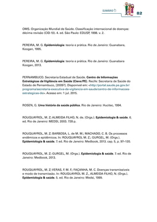 82
OMS. Organização Mundial de Saúde. Classificação internacional de doenças:
décima revisão (CID-10). 4. ed. São Paulo: EDUSP
, 1998. v. 2.
PEREIRA, M. G. Epidemiologia: teoria e prática. Rio de Janeiro: Guanabara,
Koogan, 1995.
PEREIRA, M. G. Epidemiologia: teoria e prática. Rio de Janeiro: Guanabara
Koogan, 2013.
PERNAMBUCO. Secretaria Estadual de Saúde. Centro de Informações
Estratégicas de Vigilância em Saúde (Cievs/PE). Recife: Secretaria de Saúde do
Estado de Pernambuco, [2009?]. Disponível em: http://portal.saude.pe.gov.br/
programa/secretaria-executiva-de-vigilancia-em-saude/centro-de-informacoes-
estrategicas-de. Acesso em: 1 jul. 2015.
ROSEN, G. Uma história da saúde pública. Rio de Janeiro: Hucitec, 1994.
ROUQUAYROL, M. Z; ALMEIDA FILHO, N. de. (Orgs.). Epidemiologia  saúde. 6.
ed. Rio de Janeiro: MEDSI, 2003. 728 p.
ROUQUAYROL, M. Z; BARBOSA, L. de M. M.; MACHADO, C. B. Os processos
endêmicos e epidêmicos. In: ROUQUAYROL M. Z.; GURGEL, M. (Orgs.).
Epidemiologia  saúde. 7. ed. Rio de Janeiro: Medbook, 2013. cap. 5, p. 97–120.
ROUQUAYROL, M. Z; GURGEL, M. (Orgs.). Epidemiologia  saúde. 7. ed. Rio de
Janeiro: Medbook, 2013.
ROUQUAYROL, M. Z; VERAS, F
. M. F
.; FAÇANHA, M. C. Doenças transmissíveis
e modo de transmissão. In: ROUQUAYROL M. Z., ALMEIDA FILHO, N. (Orgs.).
Epidemiologia  saúde. 5. ed. Rio de Janeiro: Medsi, 1999.
 