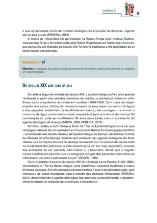 8
o que se aproxima muito do modelo ecológico da produção de doenças, vigente
até os dias atuais (PEREIRA, 2013).
A teoria de Hipócrates foi perpetuada na Roma Antiga pelo médico Galeno,
mas perdeu força e foi substituída pelaTeoria Miasmática ouTeoria dos Miasmas,
que perdurou até meados do século XIX.Tal teoria explicava a má qualidade do ar
como causa das doenças.
Durante a segunda metade do século XIX, a epidemiologia sofreu uma grande
revolução a partir dos estudos pioneiros do médico e sanitarista britânico John
Snow sobre a epidemia de cólera em Londres (1849-1854). Com base no mape-
amento dos casos, óbitos, do comportamento da população (consumo de água)
e dos aspectos ambientais da localidade em estudo, ele conseguiu incriminar o
consumo de água contaminada como responsável pela ocorrência da doença.Tal
constatação só pode ser confirmada 30 anos mais tarde, com o isolamento do
agente etiológico da doença (SNOW, 1999; PEREIRA, 2013).
Tal feito rendeu a John Snow o título de “Pai da Epidemiologia”
, uma vez que
conseguiu através de um extensivo e minucioso trabalho de investigação científica
– considerado um estudo clássico da Epidemiologia de Campo, determinar a fonte
de infecção de uma doença, mesmo sem conhecer seu agente etiológico. Ao final,
relatou que as feições clínicas da doença revelavam que “o veneno da cólera entra
no canal alimentar pela boca, e esse veneno seria um ser vivo, específico, oriundo
das excreções de um paciente com cólera. [...] Assinalou, afinal, que o esgota-
mento insuficiente permitia que os perigosos refugos dos pacientes com cólera se
infiltrassem no solo e poluíssem poços” (ROSEN, 1994).
Outro cientista marcante do século XIX foi o francês Louis Pasteur (1822-1895),
considerado o “Pai da Bacteriologia”
, pois identificou inúmeras bactérias e tratou
diversas doenças. Ele influenciou profundamente a história da epidemiologia, pois
introduziu as bases biológicas para o estudo das doenças infecciosas (PEREIRA,
2013), determinando o agente etiológico das doenças e possibilitando o estabele-
cimento futuro de medidas de prevenção e tratamento.
Miasmas: emanação de odores fétidos proveniente de matéria orgânica de animais ou vegetais
em decomposição.
do séCulo XiX aos dias atuais
 