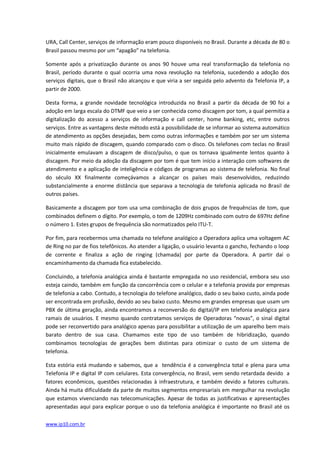 URA, Call Center, serviços de informação eram pouco disponíveis no Brasil. Durante a década de 80 o
Brasil passou mesmo por um “apagão” na telefonia.

Somente após a privatização durante os anos 90 houve uma real transformação da telefonia no
Brasil, período durante o qual ocorria uma nova revolução na telefonia, sucedendo a adoção dos
serviços digitais, que o Brasil não alcançou e que viria a ser seguida pelo advento da Telefonia IP, a
partir de 2000.

Desta forma, a grande novidade tecnológica introduzida no Brasil a partir da década de 90 foi a
adoção em larga escala do DTMF que veio a ser conhecida como discagem por tom, a qual permitia a
digitalização do acesso a serviços de informação e call center, home banking, etc, entre outros
serviços. Entre as vantagens deste método está a possibilidade de se informar ao sistema automático
de atendimento as opções desejadas, bem como outras informações e também por ser um sistema
muito mais rápido de discagem, quando comparado com o disco. Os telefones com teclas no Brasil
inicialmente emulavam a discagem de disco/pulso, o que os tornava igualmente lentos quanto à
discagem. Por meio da adoção da discagem por tom é que tem início a interação com softwares de
atendimento e a aplicação de inteligência e códigos de programas ao sistema de telefonia. No final
do século XX finalmente começávamos a alcançar os países mais desenvolvidos, reduzindo
substancialmente a enorme distância que separava a tecnologia de telefonia aplicada no Brasil de
outros países.

Basicamente a discagem por tom usa uma combinação de dois grupos de frequências de tom, que
combinados definem o dígito. Por exemplo, o tom de 1209Hz combinado com outro de 697Hz define
o número 1. Estes grupos de frequência são normatizados pelo ITU-T.

Por fim, para recebermos uma chamada no telefone analógico a Operadora aplica uma voltagem AC
de Ring no par de fios telefônicos. Ao atender a ligação, o usuário levanta o gancho, fechando o loop
de corrente e finaliza a ação de ringing (chamada) por parte da Operadora. A partir daí o
encaminhamento da chamada fica estabelecido.

Concluindo, a telefonia analógica ainda é bastante empregada no uso residencial, embora seu uso
esteja caindo, também em função da concorrência com o celular e a telefonia provida por empresas
de telefonia a cabo. Contudo, a tecnologia do telefone analógico, dado o seu baixo custo, ainda pode
ser encontrada em profusão, devido ao seu baixo custo. Mesmo em grandes empresas que usam um
PBX de última geração, ainda encontramos a reconversão do digital/IP em telefonia analógica para
ramais de usuários. E mesmo quando contratamos serviços de Operadoras “novas”, o sinal digital
pode ser reconvertido para analógico apenas para possibilitar a utilização de um aparelho bem mais
barato dentro de sua casa. Chamamos este tipo de uso também de hibridização, quando
combinamos tecnologias de gerações bem distintas para otimizar o custo de um sistema de
telefonia.

Esta estória está mudando e sabemos, que a tendência é a convergência total e plena para uma
Telefonia IP e digital IP com celulares. Esta convergência, no Brasil, vem sendo retardada devido a
fatores econômicos, questões relacionadas à infraestrutura, e também devido a fatores culturais.
Ainda há muita dificuldade da parte de muitos segmentos empresariais em mergulhar na revolução
que estamos vivenciando nas telecomunicações. Apesar de todas as justificativas e apresentações
apresentadas aqui para explicar porque o uso da telefonia analógica é importante no Brasil até os

www.ip10.com.br
 