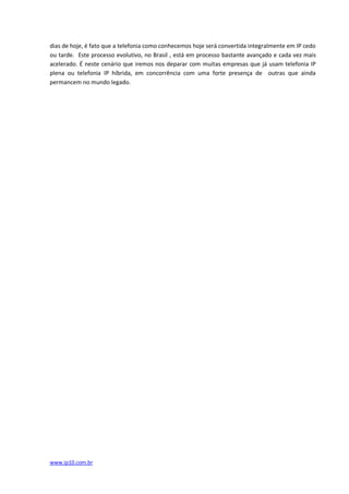 dias de hoje, é fato que a telefonia como conhecemos hoje será convertida integralmente em IP cedo
ou tarde. Este processo evolutivo, no Brasil , está em processo bastante avançado e cada vez mais
acelerado. É neste cenário que iremos nos deparar com muitas empresas que já usam telefonia IP
plena ou telefonia IP híbrida, em concorrência com uma forte presença de outras que ainda
permancem no mundo legado.




www.ip10.com.br
 