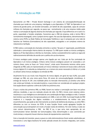 4. Introdução ao PBX

Basicamente um PBX – Private Branch Exchange é um sistema de comutação/distribuição de
chamadas que reside em uma empresa, interligado a uma Operadora. O “PBX” da Operadora é um
sistema de grande porte, um Grande Comutador, um Switch de alta capacidade, capaz de comutar
milhares de chamadas por segundo, ao passo que normalmente o de uma empresa média pode
realizar a comutação de algumas dezenas de chamadas por segundo. O que diferencia um e outro é o
porte, capacidade e funções ampliadas. Focaremos aqui o PBX de empresa, onde o termo PBX é
normalmente empregado, como o próprio termo sugere. No caso das Operadoras, denominaremos o
sistema como PSTN, ou Rede Pública de Comutação Telefônica e que é composta por uma rede de
Switches de Telefonia (Comutadores) de alta capacidade, conjugados a um complexo sistema de
roteamento e tarifação.

O PBX realiza a comutação de chamadas entrantes e saintes “de-para a” organização, possibilitando
sobretudo a comunicação interna dentro da empresa. É o PBX quem recebe os troncos analógicos,
digitais ou IP das Operadoras e distribui as chamadas, realiza o autoatendimento e aplica as regras de
redirecionamento definidas de acordo com a política de uso da empresa.

O tronco analógico pode carregar apenas uma ligação por vez. Cada par de fios contratado da
Operadora é um tronco analógico. Embora vários troncos analógicos possam ser associados a um
número chave, como se fosse um “único tronco”, ainda assim fisicamente teremos vários pares
chegando ao PBX, cada um representando um tronco individual. Somente em locais onde a oferta de
troncos digitais E1 é reduzida ou indisponível, ou o número de canais necessário é inferior a 4, ainda
se utilizam vários troncos analógicos na entrada do PBX.

Atualmente faz-se uso muito mais frequente do tronco digital, em geral do tipo E1/R2, que pode
entregar ao PBX, em uma única porta física, 30 canais de comunicação/ligação simultâneas. A
entrega de troncos IP, SIP, uma realidade plena no mercado internacional, já constitui uma oferta
real, ainda que limitada, no mercado brasileiro, e que já deve ser considerada em qualquer projeto.
Esta opção deverá suplantar a oferta do E1/R2 nos próximos anos.

O que o núcleo dos primeiros PBX, ou PABX, faziam era realizar a comutação com base nos pulsos
elétricos recebidos, o que era realizado através de relés. Os PBX´s iniciais eram sistemas eletro-
mecânicos e a sua inteligência era derivada de uma combinação de lógica analógica e relés. É sempre
bom lembrar que não havia microprocessadores em 1900, e nem em 1950. A principal função do PBX
moderno é a inspeção dos dígitos recebidos e o estabelecimento da melhor rota para
encaminhamento, que pode se dar internamente ao sistema de telefonia da empresa, ou entre PBX´s
diferentes ou com os troncos da PSTN. A estas funções foram sendo agregadas funções de
comunicação que já extrapolam em muito a função núcleo de telefonia. Por este motivo, é cada vez
mais comum denominarmos o PBX de PBX IP ou, o que seria mais apropriado, de um
Communication Server (Servidor de Comunicações). Estas denominações e usos conviverão por
muito tempo, e enquanto houver diversas classes de equipamentos coexistindo.

Com a invenção do transistor, pouco a pouco os relés eletromecânicos foram sendo substituídos por
transistores e uma lógica booleana foi sendo aplicada através de circuitos integrados, sem conter,

www.ip10.com.br
 
