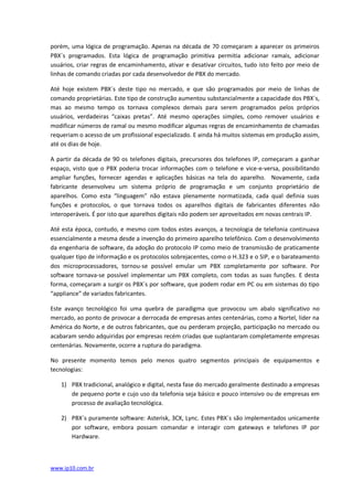 porém, uma lógica de programação. Apenas na década de 70 começaram a aparecer os primeiros
PBX´s programados. Esta lógica de programação primitiva permitia adicionar ramais, adicionar
usuários, criar regras de encaminhamento, ativar e desativar circuitos, tudo isto feito por meio de
linhas de comando criadas por cada desenvolvedor de PBX do mercado.

Até hoje existem PBX´s deste tipo no mercado, e que são programados por meio de linhas de
comando proprietárias. Este tipo de construção aumentou substancialmente a capacidade dos PBX´s,
mas ao mesmo tempo os tornava complexos demais para serem programados pelos próprios
usuários, verdadeiras “caixas pretas”. Até mesmo operações simples, como remover usuários e
modificar números de ramal ou mesmo modificar algumas regras de encaminhamento de chamadas
requeriam o acesso de um profissional especializado. E ainda há muitos sistemas em produção assim,
até os dias de hoje.

A partir da década de 90 os telefones digitais, precursores dos telefones IP, começaram a ganhar
espaço, visto que o PBX poderia trocar informações com o telefone e vice-e-versa, possibilitando
ampliar funções, fornecer agendas e aplicações básicas na tela do aparelho. Novamente, cada
fabricante desenvolveu um sistema próprio de programação e um conjunto proprietário de
aparelhos. Como esta “linguagem” não estava plenamente normatizada, cada qual definia suas
funções e protocolos, o que tornava todos os aparelhos digitais de fabricantes diferentes não
interoperáveis. É por isto que aparelhos digitais não podem ser aproveitados em novas centrais IP.

Até esta época, contudo, e mesmo com todos estes avanços, a tecnologia de telefonia continuava
essencialmente a mesma desde a invenção do primeiro aparelho telefônico. Com o desenvolvimento
da engenharia de software, da adoção do protocolo IP como meio de transmissão de praticamente
qualquer tipo de informação e os protocolos sobrejacentes, como o H.323 e o SIP, e o barateamento
dos microprocessadores, tornou-se possível emular um PBX completamente por software. Por
software tornava-se possível implementar um PBX completo, com todas as suas funções. E desta
forma, começaram a surgir os PBX´s por software, que podem rodar em PC ou em sistemas do tipo
“appliance” de variados fabricantes.

Este avanço tecnológico foi uma quebra de paradigma que provocou um abalo significativo no
mercado, ao ponto de provocar a derrocada de empresas antes centenárias, como a Nortel, líder na
América do Norte, e de outros fabricantes, que ou perderam projeção, participação no mercado ou
acabaram sendo adquiridas por empresas recém criadas que suplantaram completamente empresas
centenárias. Novamente, ocorre a ruptura do paradigma.

No presente momento temos pelo menos quatro segmentos principais de equipamentos e
tecnologias:

   1) PBX tradicional, analógico e digital, nesta fase do mercado geralmente destinado a empresas
      de pequeno porte e cujo uso da telefonia seja básico e pouco intensivo ou de empresas em
      processo de avaliação tecnológica.

   2) PBX´s puramente software: Asterisk, 3CX, Lync. Estes PBX´s são implementados unicamente
      por software, embora possam comandar e interagir com gateways e telefones IP por
      Hardware.



www.ip10.com.br
 