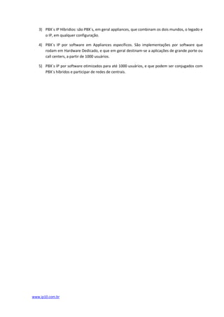 3) PBX´s IP Híbridios: são PBX´s, em geral appliances, que combinam os dois mundos, o legado e
      o IP, em qualquer configuração.

   4) PBX´s IP por software em Appliances específicos. São implementações por software que
      rodam em Hardware Dedicado, e que em geral destinam-se a aplicações de grande porte ou
      call centers, a partir de 1000 usuários.

   5) PBX´s IP por software otimizados para até 1000 usuários, e que podem ser conjugados com
      PBX´s híbridos e participar de redes de centrais.




www.ip10.com.br
 