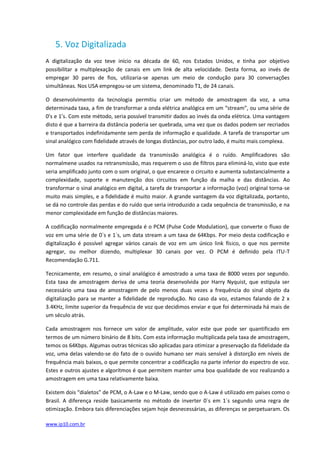 5. Voz Digitalizada
A digitalização da voz teve início na década de 60, nos Estados Unidos, e tinha por objetivo
possibilitar a multiplexação de canais em um link de alta velocidade. Desta forma, ao invés de
empregar 30 pares de fios, utilizaria-se apenas um meio de condução para 30 conversações
simultâneas. Nos USA empregou-se um sistema, denominado T1, de 24 canais.

O desenvolvimento da tecnologia permitiu criar um método de amostragem da voz, a uma
determinada taxa, a fim de transformar a onda elétrica analógica em um “stream”, ou uma série de
0’s e 1’s. Com este método, seria possível transmitir dados ao invés da onda elétrica. Uma vantagem
disto é que a barreira da distância poderia ser quebrada, uma vez que os dados podem ser recriados
e transportados indefinidamente sem perda de informação e qualidade. A tarefa de transportar um
sinal analógico com fidelidade através de longas distâncias, por outro lado, é muito mais complexa.

Um fator que interfere qualidade da transmissão analógica é o ruído. Amplificadores são
normalmene usados na retransmissão, mas requerem o uso de filtros para eliminá-lo, visto que este
seria amplificado junto com o som original, o que encarece o circuito e aumenta substancialmente a
complexidade, suporte e manutenção dos circuitos em função da malha e das distâncias. Ao
transformar o sinal analógico em digital, a tarefa de transportar a informação (voz) original torna-se
muito mais simples, e a fidelidade é muito maior. A grande vantagem da voz digitalizada, portanto,
se dá no controle das perdas e do ruído que seria introduzido a cada sequência de transmissão, e na
menor complexidade em função de distâncias maiores.

A codificação normalmente empregada é o PCM (Pulse Code Modulation), que converte o fluxo de
voz em uma série de 0´s e 1´s, um data stream a um taxa de 64Kbps. Por meio desta codificação e
digitalização é possível agregar vários canais de voz em um único link físico, o que nos permite
agregar, ou melhor dizendo, multiplexar 30 canais por vez. O PCM é definido pela ITU-T
Recomendação G.711.

Tecnicamente, em resumo, o sinal analógico é amostrado a uma taxa de 8000 vezes por segundo.
Esta taxa de amostragem deriva de uma teoria desenvolvida por Harry Nyquist, que estipula ser
necessário uma taxa de amostragem de pelo menos duas vezes a frequência do sinal objeto da
digitalização para se manter a fidelidade de reprodução. No caso da voz, estamos falando de 2 x
3.4KHz, limite superior da frequência de voz que decidimos enviar e que foi determinada há mais de
um século atrás.

Cada amostragem nos fornece um valor de amplitude, valor este que pode ser quantificado em
termos de um número binário de 8 bits. Com esta informação multiplicada pela taxa de amostragem,
temos os 64Kbps. Algumas outras técnicas são aplicadas para otimizar a preservação da fidelidade da
voz, uma delas valendo-se do fato de o ouvido humano ser mais sensível à distorção em níveis de
frequência mais baixos, o que permite concentrar a codificação na parte inferior do espectro de voz.
Estes e outros ajustes e algorítmos é que permitem manter uma boa qualidade de voz realizando a
amostragem em uma taxa relativamente baixa.

Existem dois “dialetos” de PCM, o A-Law e o M-Law, sendo que o A-Law é utilizado em países como o
Brasil. A diferença reside basicamente no método de inverter 0´s em 1´s segundo uma regra de
otimização. Embora tais diferenciações sejam hoje desnecessárias, as diferenças se perpetuaram. Os

www.ip10.com.br
 