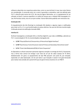 softwares adquiridos nos respectivos países deve, como no caso do Brasil, A-Law, levar estes fatores
em consideração. A conversão entre um e outro é garantida e automática, tudo isto definido pelo
ITU-T e descrito pela norma do G.711. No caso de alguns fabricantes, se o o equipamento for ser
utilizado no Brasil, é preciso especificar no cartão de licenças que o método PCM empregado é A-
Law. No final das contas, isto vira um part number. Outros fabricantes poderão nem mencionar isto.

Sinalização CAS

O enquadramento dos bits (framing) na sinalização CAS obedece a algumas regras e codificações
para tratar os 0’s e 1´s e sua transformação em pulsos elétricos. No caso do CAS esta transformação
é efetuada através da codificação chamada HDB3.

Interface E1

No Brasil empregamos a sinalização CAS e a interface digital E1, que roda a 2,048Mbps, aderente ao
ITU-T, recomendação G.732. As recomendações empregadas são:

      G.703 “Physical/Electrical Characeristics of Hierarchical Digital Interfaces”

      G.704 “Synchronous Frame Structures Used at Primary and Secondary Hierarchical Levels”

      G.711 “Pulse Code Modulation(PCM) of Voice Frequencies”

As Operadoras no Brasil costumam apresentar algumas variações na entrega do link E1, fisicamente,
mas a forma mais comum de entrega é por meio de um par de cabos coaxiais de 75 Ohms,
desbalanceado. Em geral, os equipamentos do tipo PBX possuem uma porta RJ, par trançado,
esperando um cabo balanceado. Um kit com balun e par trançado e coaxial é em geral fornecido
para realizar esta conexão até a porta RJ-45 que em geral iremos encontrar em um PBX IP.




www.ip10.com.br
 