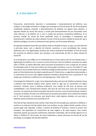6. A Voz Sobre IP


Procuramos, anteriormente, descrever e contextualizar o desenvolvimento da telefonia, seus
criadores, a tecnologia envolvida e o estágio que ela atingiu no final do século XX. De forma bastante
simplificada, podemos entender o desenvolvimento da telefonia em algums fases distintas. A
segunda metade do século XIX marcou a corrida pelo desenvolvimento da voz transmitida como
sinais elétricos, e do telefone em si, com a criação das primeiras companhias telefônicas. Já na
primeira metade do século XX foram ganhando corpo as tecnologias e companhias que
disseminariam o telefone por todo o planeta. Foi até o final da primeira metade do século XX que a
telefonia analógica, tal como a conhecemos hoje, ganhou sua forma quase definitiva.

Na segunda metada do século XX, que poderia ainda ser dividida em duas, ou seja, a era pré-ethernet
e pré-redes locais, com o advento da Internet, assistimos a uma consolidação dos serviços
telefônicos até a sua digitalização, processo que estaria totalmente consolidado no final do século
XX, acrescida da telefonia celular, que começou a ser disseminada de fato na última década do
século XX.

Já na virada para o ano 2000, em um movimento que se iniciara pouco mais de uma década antes, a
digitalização da telefonia viria a assumir sua forma final por meio da Telefonia convertida em dados
sobre o TCP/IP, ou melhor definindo, sobre uma parte do protocolo IP, com a criação de um sistema
de sinalização sobre IP. Este novo sistema de comunicação transforma a voz em Voz Sobre IP e não
mais possui uma conexão direta com a telefonia analógica então existente. A conversão da voz agora
pode ser feita diretamente, do próprio aparelho para IP. Desta forma, os algorítmos desenvolvidos e
os conversores de voz em sinais digitais poderiam interfacear diratemente com o protocolo IP. Isto
acabou por transformar a telefonia em uma aplicação que “roda” sobre o IP.

A tecnologia de Telefonia IP, a rigor, torna dispensável toda a estrutura de telefonia existente, já que
a telefonia hoje existente poderia existir apenas sobre IP, algo que se concretizará em algum
momento. Contudo, como a telefonia tradicional, uma criação de 150 anos, já possuía uma
confiabilidade e uma infraestrutural colossal, não seria de uma hora para outra que tal processo
ocorreria. As empresas de telecomunicações não teriam recursos e seria economicamente inviável e
irracional, se desfazer de toda uma infraestrutura já existente para adotar outra, totalmente baseada
em IP. Será portanto, um processo, que deverá durar ainda algumas décadas, em que toda a
telefonia outrora existente será convertida em IP.

Pelo fato de hoje coexistirem duas malhas e dois meios de comunicação que sustentam a telefonia, o
usuários e as empresas de hoje podem fazer suas escolhas, ou seja, podem decidir quando, como e
quanto pagar pela migração, e adotar o sistema de telefonia IP quando o mesmo se provar mais
vantajoso. Isto dependerá da característica de cada negócio e de cada empresa. Para muitas,
sobretudo aquelas que possuem profissionais altamente conectados, não há dúvida alguma em se
adotar a Telefonia IP. Para outras, de ramos tradicionais e pouco intensivas em termos de uso de
tecnologia, as vantagens não são tão evidentes.




www.ip10.com.br
 