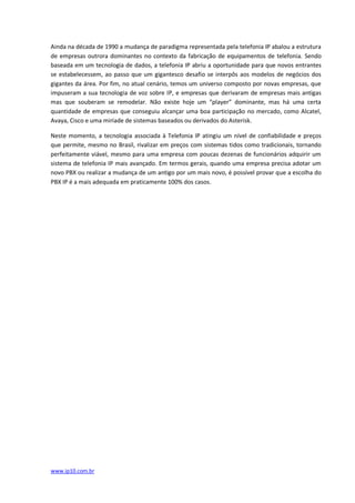 Ainda na década de 1990 a mudança de paradigma representada pela telefonia IP abalou a estrutura
de empresas outrora dominantes no contexto da fabricação de equipamentos de telefonia. Sendo
baseada em um tecnologia de dados, a telefonia IP abriu a oportunidade para que novos entrantes
se estabelecessem, ao passo que um gigantesco desafio se interpôs aos modelos de negócios dos
gigantes da área. Por fim, no atual cenário, temos um universo composto por novas empresas, que
impuseram a sua tecnologia de voz sobre IP, e empresas que derivaram de empresas mais antigas
mas que souberam se remodelar. Não existe hoje um “player” dominante, mas há uma certa
quantidade de empresas que conseguiu alcançar uma boa participação no mercado, como Alcatel,
Avaya, Cisco e uma miríade de sistemas baseados ou derivados do Asterisk.

Neste momento, a tecnologia associada à Telefonia IP atingiu um nível de confiabilidade e preços
que permite, mesmo no Brasil, rivalizar em preços com sistemas tidos como tradicionais, tornando
perfeitamente viável, mesmo para uma empresa com poucas dezenas de funcionários adquirir um
sistema de telefonia IP mais avançado. Em termos gerais, quando uma empresa precisa adotar um
novo PBX ou realizar a mudança de um antigo por um mais novo, é possível provar que a escolha do
PBX IP é a mais adequada em praticamente 100% dos casos.




www.ip10.com.br
 