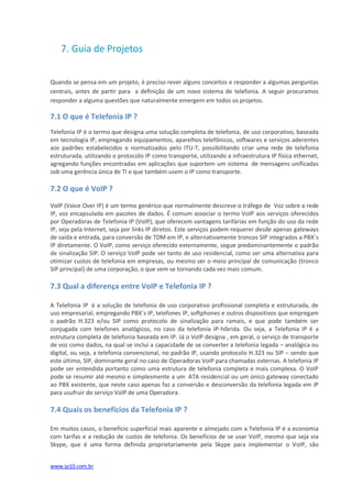 7. Guia de Projetos


Quando se pensa em um projeto, é preciso rever alguns conceitos e responder a algumas perguntas
centrais, antes de partir para a definição de um novo sistema de telefonia. A seguir procuramos
responder a alguma questões que naturalmente emergem em todos os projetos.

7.1 O que é Telefonia IP ?
Telefonia IP é o termo que designa uma solução completa de telefonia, de uso corporativo, baseada
em tecnologia IP, empregando equipamentos, aparelhos telefônicos, softwares e serviços aderentes
aos padrões estabelecidos e normatizados pelo ITU-T, possibilitando criar uma rede de telefonia
estruturada, utilizando o protocolo IP como transporte, utilizando a infraestrutura IP física ethernet,
agregando funções encontradas em aplicações que suportem um sistema de mensagens unificadas
sob uma gerência única de TI e que também usem o IP como transporte.

7.2 O que é VoIP ?

VoIP (Voice Over IP) é um termo genérico que normalmente descreve o tráfego de Voz sobre a rede
IP, voz encapsulada em pacotes de dados. É comum associar o termo VoIP aos serviços oferecidos
por Operadoras de Telefonia IP (VoIP), que oferecem vantagens tarifárias em função do uso da rede
IP, seja pela Internet, seja por links IP diretos. Este serviços podem requerer desde apenas gateways
de saída e entrada, para conversão de TDM em IP, e alternativamente troncos SIP integrados a PBX´s
IP diretamente. O VoIP, como serviço oferecido externamente, segue predominantemente o padrão
de sinalização SIP. O serviço VoIP pode ser tanto de uso residencial, como ser uma alternativa para
otimizar custos de telefonia em empresas, ou mesmo ser o meio principal de comunicação (tronco
SIP principal) de uma corporação, o que vem se tornando cada vez mais comum.

7.3 Qual a diferença entre VoIP e Telefonia IP ?

A Telefonia IP é a solução de telefonia de uso corporativo profissional completa e estruturada, de
uso empresarial, empregando PBX´s IP, telefones IP, softphones e outros dispositivos que empregam
o padrão H.323 e/ou SIP como protocolo de sinalização para ramais, e que pode também ser
conjugada com telefones analógicos, no caso da telefonia IP-híbrida. Ou seja, a Telefonia IP é a
estrutura completa de telefonia baseada em IP. Já o VoIP designa , em geral, o serviço de transporte
de voz como dados, na qual se inclui a capacidade de se converter a telefonia legada – analógica ou
digital, ou seja, a telefonia convencional, no padrão IP, usando protocolo H.323 ou SIP – sendo que
este último, SIP, dominante geral no caso de Operadoras VoIP para chamadas externas. A telefonia IP
pode ser entendida portanto como uma estrutura de telefonia completa e mais complexa. O VoIP
pode se resumir até mesmo e simplesmente a um ATA residencial ou um único gateway conectado
ao PBX existente, que neste caso apenas faz a conversão e desconversão da telefonia legada em IP
para usufruir do serviço VoIP de uma Operadora.

7.4 Quais os benefícios da Telefonia IP ?

Em muitos casos, o benefício superficial mais aparente e almejado com a Telefonia IP é a economia
com tarifas e a redução de custos de telefonia. Os benefícios de se usar VoIP, mesmo que seja via
Skype, que é uma forma definida proprietariamente pela Skype para implementar o VoIP, são


www.ip10.com.br
 