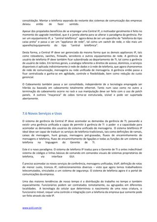 consolidação. Mantar a telefonia separada do restante dos sistemas de comunicação das empresas
deixou     então     de      fazer    sentido.......................................................................................

Apesar dos propalados benefícios de se empregar uma Central IP, o motivador geralmente é feito no
momento do upgrade inevitável, que é a janela aberta para se alterar o paradigma da gerência. Por
ser um equipamento IP, a “central telefônica” agora deixa de ser um aparelho de “telefonia do tipo
caixa preta” e passa a ser um “appliance de rede”, tal como um switch de rede, e não mais um
aparelho/equipamento do tipo “central             telefônica”.............................................................

Desta forma, a Central IP deve ser gerenciada da mesma forma que os demais appliances IP, tais
como roteadores, swiches, firewalls, servidores e outros equipamentos de rede. A gerência de
usuário de telefonia IP deve também ficar subordinada ao departamento de TI, tal como a gerência
de usuário de redes. Em termos gerais, a analogia referente a direitos de acesso, domínios, e serviços
disponíveis é aplicada indistintamente à rede de dados e à rede de telefonia, que agora chamaremos
de rede de comunicação, mensageria ou rede unificada de mensageria. A gerência então passa a
ficar centralizada e ganha-se em agilidade, controle e flexibilidade, bem como redução do custo
gerencial.

O Cabeamento também passa a ser consolidado, independente de a tecnologia empregada ser
híbrida ou baseada em cabeamento totalmente ethernet. Tanto num caso como no outro a
terminação do cabeamento ocorre no rack e sua manipulação deve ser feita com o uso de patch
panels. A outrora “maçaroca” de cabos torna-se estruturada, visível e pode ser suportada
abertamente.




7.6 Novos Serviços e Usos

O sistema de gerência da Central IP deve acomodar as demandas da gerência de TI, passando a
existir uma gerência unificada e capaz de permitir à gerência de TI o poder e a capacidade para
acomodar as demandas dos usuários do sistema unificado de mensageria. O sistema telefônico IP
ideal deve ser capaz de traduzir os serviços de telefonia tradicionais, tais como definições de ramais,
caixas de mensagem, hunt groups, mensagens pré-gravadas, fluxos de encaminhamento de
mensagens e telefonia, fluxo de encaminhamento de ligações e todas as funções de um sistema de
telefonia    na    linguagem      do     Gerente      de     TI................................................................

Este é o novo paradigma. O sistema de telefonia IP traduz para o Gerente de TI o antes indecifrável
sistema de códigos e linhas básicas de comando em comandos visuais de sistemas proprietários de
telefonia,     via      interface      GUI............................................................................................

É preciso acomodar os novos serviços de conferência, mensagens unificadas, VoIP, definição de rotas
de menor custo, troncos IP, redirecionamentos diversos – visto que agora temos trabalhadores
telecomutados, vinculados a um sistema de segurança. O sistema de telefonia agora é o portal de
comunicações da empresa.

Uma das maiores tendências de nosso tempo é a distribuição do trabalho no tempo e também
espacialmente. Funcionários podem ser contratados remotamente, ou agrupados em diferentes
localidades. A tecnologia do celular que determinou o nascimento de uma nova criatura, o
funcionário móvel, requer uma controle e integração com a telefonia da empresa que somente pode
ser feito através da rede IP.



www.ip10.com.br
 