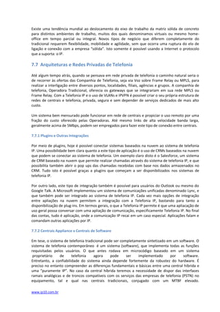 Existe uma tendência mundial ao deslocamento do eixo de trabalho da matriz sólida de concreto
para distintos ambientes de trabalho, muitos dos quais denominamos virtuais ou mesmo home-
office em tempo parcial ou integral. Novos tipos de negócio que diferem completamente do
tradicional requerem flexibilidade, mobilidade e agilidade, sem que ocorra uma ruptura do elo de
ligação e conexão com a empresa “sólida”. Isto somente é possível usando a Internet o protocolo
que a suporta: o IP.

7.7 Arquiteturas e Redes Privadas de Telefonia

Até algum tempo atrás, quando se pensava em rede privada de telefonia o caminho natural seria o
de recorrer às ofertas das Companhia de Telefonia, seja via Voz sobre Frame Relay ou MPLS, para
realizar a interligação entre diversos pontos, localidades, filiais, agências e grupos. A companhia de
telefonia, Operadora Tradicional, oferecia os gateways que se integrariam em sua rede MPLS ou
Frame Relay. Com a Telefonia IP e o uso de VLANs e IPVPN é possível criar o seu própria estrutura de
redes de centrais e telefonia, privada, segura e sem depender de serviços dedicados de mais alto
custo.

Um sistema bem mensurado pode funcionar em rede de centrais e propiciar o uso remoto por uma
fração do custo oferecido pelas Operadoras. Até mesmo links de alta velocidade banda larga,
geralmente acima de 5Mbps, podem ser empregados para fazer este tipo de conexão entre centrais.

7.7.1 Plugins e Outras Integrações

Por meio de plugins, hoje é possível conectar sistemas baseados na nuvem ao sistema de telefonia
IP. Uma possibilidade bem clara quanto a este tipo de aplicação é o uso de CRMs baseados na nuvem
que podem se conectar ao sistema de telefonia. Um exemplo claro disto é o Salesforce, um sistema
de CRM baseado na nuvem que permite realizar chamadas através do sistema de telefonia IP, e que
possibilita também abrir o pop ups das chamadas recebidas com base nos dados armazenados no
CRM. Tudo isto é possível graças a plugins que começam a ser disponibilizados nos sistemas de
telefonia IP.

Por outro lado, este tipo de integração também é possível para usuários do Outlook ou mesmo do
Google Talk. A Microsoft implementou um sistema de comunicações unificadas denominado Lync, e
que também pode ser integrado ao sistema de telefonia IP. Cada vez mais opções de integração
entre apliações na nuvem permitem a integração com a Telefonia IP, bastando para tanto a
disponibilização de plug-ins. Em termos gerais, o que a Telefonia IP permite é que uma apliacação de
uso geral possa conversar com uma apliação de comunicação, especificamente Telefonia IP. No final
das contas, tudo é aplicação, onde a comunicação IP recai em um caso especial. Aplicações falam e
comandam outras aplicações por IP.

7.7.2 Centrais Appliance x Centrais de Software

Em tese, o sistema de telefonia tradicional pode ser completamente sintetizado em um software. O
sistema de telefonia contemporâneo é um sistema (software), que implementa todas as funções
requisitadas pelos usuários. O que antes rodava em microcódigo baseado em um sistema
 proprietário    de     telefonia    agora     pode     ser   implementado      por    software.
Entretanto, a confiabilidade do sistema ainda depende fortemente da robustez do hardware. É
preciso no entanto compreender as diferenças fundamentais e básicas entre uma central híbrida e
uma “puramente IP”. No caso da central híbrida teremos a necessidade de dispor das interfaces
ramais analógicas e de troncos compatíveis com os serviços das empresas de telefonia (PSTN) no
equipamento, tal e qual nas centrais tradicionais, conjugado com um MTBF elevado.

www.ip10.com.br
 