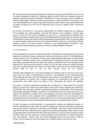 Por outro lado, sistemas puramente baseados em software, com hardware do tipo PC, como é o caso
de centrais baseadas no Asterisk ou Windows, terão um MTBF muito mais reduzido do que um
appliance dedicado ao sistema de telefonia. O MTBF de um sistema da Avaya, como o IPO500, por
exemplo, pode chegar a dezenas de anos, ao passo que um sistema baseado em PC pode vir a ter
uma confiabilidade de uma ordem de grandeza dezenas de vezes inferior a este. Basta lembrarmos
do índice de falhas de um HD ou do PC tradicional, que é o que vai “segurar” todo o sistema de
telefonia.

Em Centrais “puramente IP”, o que temos é basicamente um software rodando em um “appliance
PC” conjugadas com media gateways, visto que não teremos ramais analógicos e muitas vezes
apenas o tronco IP, sem troncos analógicos ou do tipo E1. A confiabilidade do hardware será
portanto associada ao hardware do PC que será utilizado. Appliances IP para telefonia IP devem ter a
confiabilidade e robustez de sistemas de alto desempenho e elevado MTBF. Este é um fator que deve
ser sempre levado em alta conta, pois o novo sistema de telefonia deve ser no mínimo tão confiável
quanto o anterior, sob risco de expor a telefonia a uma indisponibilidade intolerável e uma
recorrência de suporte elevada, junto com um índice de indisponibilidade indesejável.

7.7.3 Confiabilidade

Uma comparação muito comum no segmento de PBX´s IP de pequeno e médio porte é entre centrais
baseadas em appliance e aquelas baseadas em placas de ramal, placas tronco, PC e distribuições de
software aberto em PC´s de mercado. A priori, uma solução implementada a partir de várias partes
de software e hardware tenderá a ter um MTBF (Mean Time Between Failures), ou tempo médio
entre falhas, razoavelmente alto. Na melhor das hipóteses o MTBF do sistema será dado pelo HD ou
chipset do PC. Para portes de aplicações maiores, os riscos de falhas aumentam substancialmente,
bem como o tempo necessário para reparo. Por este motivo, raramente vemos implementações de
centrais PBX IP com o uso de PC´s comuns acima de 50 usuários.

O MTBF médio desejável para uma Central baseada em Appliance deve ser de cerca de 10 anos.
Outro fator que afeta a confiabilidade do sistema é sua facilidade de uso. Frequentemente
desconsiderado, este fator é tão mais importante quanto maior e mais complexo for o sistema. Um
sistema baseado em interface GUI e intuitivo propiciará um treinamento mais rápido e uma
compreensão mais rápida acerca do sistema e das intervenções que devem ser adotadas.

Um sistema completo, amplamente suportado por um fabricante, e inteiramente GUI (interface
gráfica), e requeira um mínimo de customizações será em geral menos complexo de customizar e
parametrizar. Por outro lado, sistemas extremamente abertos a customizações a fim de acomodar
necessidades específicas tenderão a apresentar uma quantidade maior de variáveis que levará a um
suporte mais demorado e complexo. Esta é uma vantagem e ao mesmo tempo uma desvantagem. O
fato de ser aberto a novas aplicações abre a possibilidade de incluir um sem número de usos,
propiciados por vários fornecedores. A desvantagem é que o nível de customização poderá requerer
muita intervenção e um número elevado de homens hora para ser implementado e mantido.

O custo de suporte ao desenvolvimento e manutenção de sistemas de telefonia baseados em
Asterisk, dependendo do caso, pode ser bastante elevado, por requerer profissionais capacitados
apenas para manter o sistema e os aplicativos a ele atrelados. Este custo é muito conhecido pela
sigla TCO (Total Cost of Ownership), que significa custo total de propriedade. Muitas vezes, o custo
de aquisição pode ser extremamente baixo. Quando calculamos o custo da mão de obra para manter
o sistema como um todo, ainda que o custo do hardware serja mais baixo e o sistema “freeware”
base seja “gratuito” , poderá haver uma severa penalização quanto ao custo total ao longo do
tempo. Em outras palavras, o que não se gasta com o software, gasta-se com homens-hora.

www.ip10.com.br
 