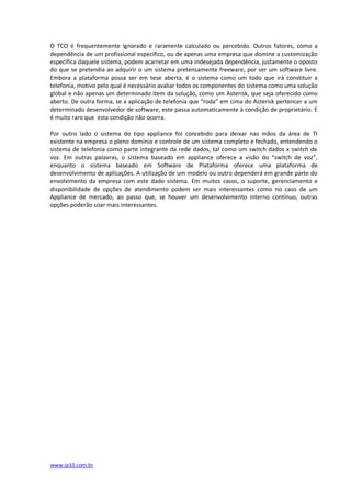 O TCO é frequentemente ignorado e raramente calculado ou percebido. Outros fatores, como a
dependência de um profissional específico, ou de apenas uma empresa que domine a customização
específica daquele sistema, podem acarretar em uma indesejada dependência, justamente o oposto
do que se pretendia ao adquirir o um sistema pretensamente freeware, por ser um software livre.
Embora a plataforma possa ser em tese aberta, é o sistema como um todo que irá constituir a
telefonia, motivo pelo qual é necessário avaliar todos os componentes do sistema como uma solução
global e não apenas um determinado item da solução, como um Asterisk, que seja oferecido como
aberto. De outra forma, se a aplicação de telefonia que “roda” em cima do Asterisk pertencer a um
determinado desenvolvedor de software, este passa automaticamente à condição de proprietário. E
é muito raro que esta condição não ocorra.

Por outro lado o sistema do tipo appliance foi concebido para deixar nas mãos da área de TI
existente na empresa o pleno domínio e controle de um sistema completo e fechado, entendendo o
sistema de telefonia como parte integrante da rede dados, tal como um switch dados x switch de
voz. Em outras palavras, o sistema baseado em appliance oferece a visão do “switch de voz”,
enquanto o sistema baseado em Software de Plataforma oferece uma plataforma de
desenvolvimento de aplicações. A utilização de um modelo ou outro dependerá em grande parte do
envolvimento da empresa com este dado sistema. Em muitos casos, o suporte, gerenciamento e
disponibilidade de opções de atendimento podem ser mais interessantes como no caso de um
Appliance de mercado, ao passo que, se houver um desenvolvimento interno contínuo, outras
opções poderão soar mais interessantes.




www.ip10.com.br
 