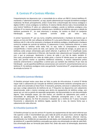 8. Centrais IP x Centrais HÍbridas
Frequentemente nos deparamos com a necessidade de se utilizar um PBX IP, Central telefônica IP,
mantendo o “cabemento existente”, ou seja, aquele cabeamento par trançado da telefonia analógica
tradicional. No Brasil, principalmente, ainda é muito forte a disseminação dos troncos analógicos e
digitais E1/R2 e ramais analógicos na telefonia. O sistema híbrido oferece toda a funcionalidade de
uma Central Telefônica IP sobre um cabeamento analógico, usando os telefones analógicos e/ou
telefones IP no mesmo equipamento. Contanto que a tendência da telefonia seja para a adoção da
telefonia puramente IP , ao nível americano e europeu, tal cenário no Brasil irá comportar
hibridização      como        uso     bastante     corrente      ainda     por      vários    anos.

A central “puramente IP”, por seu turno, simplifica extremamente o hardware da Central, que é
apenas um Core de HW, com software de telefonia IP e uma porta Ethernet, ao passo que todos os
telefones são IP e não se faz necessário o hardware de telefonia analógica, simplificando o hardware
central da unidade de controle da telefonia. O cabeamento é único, totalmente ethernet, e nesta
situação ideal os switches serão todos PoE, ou seja, todos os computadores e telefones
compartilharão o mesmo ponto de rede, com apenas uma tomada de energia, ao passo que os
telefones serão sempre alimentados pelo switch ethernet. A gerência de TI é simplificada nestes
casos, pois todo o cabeamento é Ethernet, não havendo mais cabeamento par trançado telefônico
com o que se preocupar. Idealmente o tronco de saída é um link de dados também IP.
Pelo custo, principalmente em redes de médio porte, a Central IP híbrida possui um apelo muito
forte, pois permite manter os aparelhos telefônicos existentes, o mesmo cabeamento prévio
existente anteriormente e compartilhar a central para uso também dos telefones IP por meio da
hibridização - uso de aparelhos telefônicos convencionais com central IP, concomitantemente com os
telefones IP. Os telefones analógicos neste caso ganharão “características IP”, propiciadas pela porta
de entrada na Central IP.



8.1 Checklist (centrais hÍbridas)

O Checklist principal nestes casos deve ser feito na parte de infra-estrutura. A central IP híbrida
requer todo o cabeamento par trançado de telefonia anteriormente existente convergindo para o
rack, onde será conectado ao Voice Panel. É necessário, portanto, estruturar o cabeamento, mesmo
que seja o antigo cabeamento de telefonia de voz. É frequente nos depararmos com cabeamento
desestruturado, onde o mesmo converge para dentro do equipamento de telefonia antigo, sem
passar por um rack ou painéis de separação apropriados, mal documentados ou sem documentação
alguma. Toda instalação requer, por este motivo, um checklist de cabeamento para avaliar a
necessidade de adequação de infra-estrutura, sobretudo convergindo para o rack, e uma
documentação rigorosa. Ao final do processo é desejável que a Gerência de TI possa manipular
fisicamente o cabeamento de telefonia legada, quando for o caso, da mesma forma que o
cabeamento de redes ethernet.

8.2 Checklist (centrais IP)

O Checklist principal no caso de centrais IP é quanto aos equipamentos do tipo switch ethernet que
irão suportar a rede. É recomendável que, para redes de porte um pouco maior, acima de algumas
dezenas de aparelhos, exista tratamento de QoS dentro dos switches ethernet internos,
possibilitando criar VLAN(s) de voz separadas da rede dados, com tratamento de QoS. Todo aparelho
de telefonia IP, o aparelho telefônico, pressupõe que exista uma alimentação via cabo de rede (PoE).
Esta alimentação deve ser fornecida pelo Switch PoE. Onde não existir tal alimentação, deveremos

www.ip10.com.br
 
