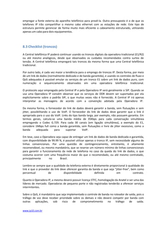 empregar a fonte externa do aparelho telefônico para provê-la. Outra pressuposto é o de que os
telefones IP irão compartilhar o mesmo cabo ethernet com as estações de rede. Este tipo de
estrutura permite gerenciar de forma muito mais eficiente o cabeamento estruturado, utilizando
apenas um cabo para dois equipamentos.




8.3 Checklist (troncos)

A Central telefônica IP poderá continuar usando os troncos digitais da operadora tradicional (E1/R2)
ou até mesmo analógicos, desde que observados os cuidados recomendados contra surtos de
tensão. A Central telefônica empregará tais troncos da mesma forma que uma Central telefônica
tradicional.

Por outro lado, é cada vez maior a tendência para o emprego de troncos IP. Desta forma, por meio
de um link de dados (normalmente dedicado e de banda garantida), e usando os controles de fluxo e
QoS adequados é possível emular os serviços de um tronco E1 sobre um link de dados puro, com
numeração e sequenciamento observados em uma operadora telefônica tradicional.

O protocolo aqui empregado pela Central IP e pela Operadora IP será geralmente o SIP. Quando se
usa uma Operadora IP convém observar que os serviços de DDR devem ser suportados por ela
explicitamente sobre o padrão SIP, o que muitas vezes não é fornecido. A Central IP irá apenas
interpretar as mensagens de acordo com a convenção adotada pela Operadora IP.

Da mesma forma, o fornecedor do link de dados deverá garantir a banda, sem flutuações e sem
jitter, possibilitando o uso de VoIP. O fornecedor do link de dados deve garantir que o link é
apropriado para o uso do VoIP. Links do tipo banda larga, por exemplo, não possuem garantia. Em
termos gerais, calcula-se uma banda média de 35Kbps para cada conversação simultânea
empregando o Codec G.729. Para cada 30 canais (em ligação simultânea), a exemplo do E1,
considere 1Mbps full como a banda garantida, sem flutuações e livre de jitter excessivo, como a
banda       adequada       para    suportar    VoIP............................................................................

Em tese, caso a Operadora seja capaz de entregar um link de dados de banda dedicada e garantida,
com disponibilidade de 99.99 %, é possível utilizar apenas o tronco IP, sem necessidade alguma de
linhas convencionais. Por uma questão de contingenciamento, entretanto, é altamente
recomendável, ou mesmo mandatório, que se reserve um número mínimo de linhas convencionais
para garantir o funcionamento da rede de telefonia no caso da queda do link de dados, o que
costuma ocorrer com uma frequência maior do que o recomendado, ou até mesmo contratado,
principalmente       no       Brasil........................................................................................................

Lembre-se sempre que a qualidade da telefonia externa é diretamente proporcional à qualidade do
link e que o provedor do link deve oferecer garantia da banda e que seja “jitter-free”, bem como
percentual          de           disponibilidade         definida          em            contrato.

Quanto à Operadora IP, a mesma deverá possuir licença STFC, homologação da Anatel e ser uma das
líderes de mercado. Operadoras de pequeno porte e não registradas tenderão a oferecer serviços
intermitentes.

Sobre o QoS, é mandatório que seja implementado o controle de banda no roteador de saída, pois o
tráfego de voz deve receber prioridade sobre os demais e não deverá competir por banda com
outras    aplicações,  sob     risco   de   comprometimento       no    tráfego    de     saída.


www.ip10.com.br
 