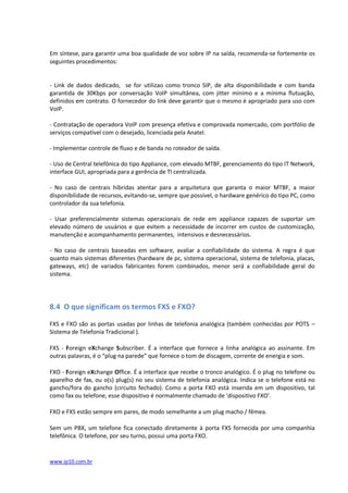 Em síntese, para garantir uma boa qualidade de voz sobre IP na saída, recomenda-se fortemente os
seguintes procedimentos:


- Link de dados dedicado, se for utilizao como tronco SIP, de alta disponibilidade e com banda
garantida de 30Kbps por conversação VoIP simultânea, com jitter mínimo e a mínima flutuação,
definidos em contrato. O fornecedor do link deve garantir que o mesmo é apropriado para uso com
VoIP.

- Contratação de operadora VoIP com presença efetiva e comprovada nomercado, com portfólio de
serviços compatível com o desejado, licenciada pela Anatel..
...................................
- Implementar controle de fluxo e de banda no roteador de saída.

- Uso de Central telefônica do tipo Appliance, com elevado MTBF, gerenciamento do tipo IT Network,
interface GUI, apropriada para a gerência de TI centralizada.

- No caso de centrais híbridas atentar para a arquitetura que garanta o maior MTBF, a maior
disponibilidade de recursos, evitando-se, sempre que possível, o hardware genérico do tipo PC, como
controlador da sua telefonia.

- Usar preferencialmente sistemas operacionais de rede em appliance capazes de suportar um
elevado número de usuários e que evitem a necessidade de incorrer em custos de customização,
manutenção e acompanhamento permanentes, intensivos e desnecessários.

- No caso de centrais baseadas em software, avaliar a confiabilidade do sistema. A regra é que
quanto mais sistemas diferentes (hardware de pc, sistema operacional, sistema de telefonia, placas,
gateways, etc) de variados fabricantes forem combinados, menor será a confiabilidade geral do
sistema.




8.4 O que significam os termos FXS e FXO?

FXS e FXO são as portas usadas por linhas de telefonia analógica (também conhecidas por POTS –
Sistema de Telefonia Tradicional ).

FXS - Foreign eXchange Subscriber. É a interface que fornece a linha analógica ao assinante. Em
outras palavras, é o “plug na parede” que fornece o tom de discagem, corrente de energia e som.

FXO - Foreign eXchange Office. É a interface que recebe o tronco analógico. É o plug no telefone ou
aparelho de fax, ou o(s) plug(s) no seu sistema de telefonia analógica. Indica se o telefone está no
gancho/fora do gancho (circuito fechado). Como a porta FXO está inserida em um dispositivo, tal
como fax ou telefone, esse dispositivo é normalmente chamado de ‘dispositivo FXO’.

FXO e FXS estão sempre em pares, de modo semelhante a um plug macho / fêmea.

Sem um PBX, um telefone fica conectado diretamente à porta FXS fornecida por uma companhia
telefônica. O telefone, por seu turno, possui uma porta FXO.


www.ip10.com.br
 